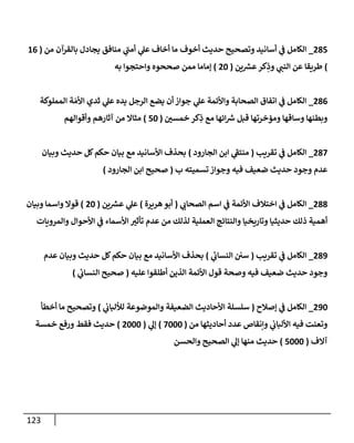 123
285
_
‫من‬ ‫بالقرآن‬ ‫يجادل‬ ‫منافق‬ ‫ي‬
‫أمن‬ ‫ي‬
‫عل‬ ‫أخاف‬ ‫ما‬ ‫أخوف‬ ‫حديث‬ ‫وتصحيح‬ ‫أسانيد‬ ‫ي‬
‫ػ‬ ‫إلكامل‬
(
16
)
‫ين‬ ‫ر‬
‫عش‬‫كر‬ِ
‫وذ‬ ‫ي‬
‫إلنن‬ ‫عن‬ ‫طريقا‬
(
20
)
‫به‬ ‫وإحتجوإ‬ ‫صححوه‬ ‫ممن‬ ‫ؤماما‬
286
_
‫إلمملوكة‬ ‫ة‬ َ‫إألم‬ ‫ثدي‬ ‫ي‬
‫عل‬ ‫يده‬ ‫إلرجل‬ ‫يضع‬ ‫أن‬ ‫جوإز‬ ‫ي‬
‫عل‬ ‫وإألئمة‬ ‫إلصحابة‬ ‫إتفاق‬ ‫ي‬
‫ػ‬ ‫إلكامل‬
‫خمسن‬ ‫كر‬ِ
‫ذ‬ ‫مع‬ ‫إئها‬ ‫ر‬
‫ش‬ ‫قبل‬ ‫ومؤخرتها‬ ‫وساقها‬ ‫وبطنها‬
(
50
)
‫وأقوإلهم‬ ‫آثارهم‬ ‫من‬ ‫مثاإل‬
287
_
‫تقريب‬ ‫ي‬
‫ػ‬ ‫إلكامل‬
(
‫إلجارود‬ ‫إبن‬ ‫ي‬
‫منتؼ‬
)
‫وبيان‬ ‫حديث‬ ‫كل‬‫حكم‬ ‫بيان‬ ‫مع‬ ‫إألسانيد‬ ‫بحذف‬
‫ب‬ ‫تسميته‬ ‫وجوإز‬ ‫فيه‬ ‫ضعيف‬ ‫حديث‬ ‫وجود‬ ‫عدم‬
(
‫إلجارود‬ ‫إبن‬ ‫صحيح‬
)
288
_
‫ي‬
‫إلصحاب‬ ‫إسم‬ ‫ي‬
‫ػ‬ ‫إألئمة‬ ‫إختالف‬ ‫ي‬
‫ػ‬ ‫إلكامل‬
(
‫هريرة‬‫أبو‬
)
‫ين‬ ‫ر‬
‫عش‬ ‫ي‬
‫عل‬
(
20
)
‫وبيان‬ ‫وإسما‬ ‫قوإل‬
‫وإلمرويات‬ ‫إألحوإل‬ ‫ي‬
‫ػ‬ ‫إألسماء‬ ‫تأثت‬ ‫عدم‬ ‫من‬ ‫لذلك‬ ‫إلعملية‬ ‫وإلنتائج‬ ‫وتاريخيا‬ ‫حديثيا‬ ‫ذلك‬ ‫أهمية‬
289
_
‫تقريب‬ ‫ي‬
‫ػ‬ ‫إلكامل‬
(
‫ي‬
‫ئ‬
‫إلنساب‬ ‫سن‬
)
‫عدم‬ ‫وبيان‬ ‫حديث‬ ‫كل‬‫حكم‬ ‫بيان‬ ‫مع‬ ‫إألسانيد‬ ‫بحذف‬
‫عليه‬ ‫أطلقوإ‬ ‫إلذين‬ ‫إألئمة‬ ‫قول‬ ‫وصحة‬ ‫فيه‬ ‫ضعيف‬ ‫حديث‬ ‫وجود‬
(
‫ي‬
‫ئ‬
‫إلنساب‬ ‫صحيح‬
)
290
_
‫ؤصالح‬ ‫ي‬
‫ػ‬ ‫إلكامل‬
(
‫ي‬
‫لاللباب‬ ‫وإلموضوعة‬ ‫إلضعيفة‬ ‫إألحاديث‬ ‫سلسلة‬
)
‫أخطأ‬ ‫ما‬ ‫وتصحيح‬
‫من‬ ‫أحاديثها‬ ‫عدد‬ ‫وإنقاص‬ ‫ي‬
‫إأللباب‬ ‫فيه‬ ‫وتعنت‬
(
7000
)
‫ي‬
‫ؤل‬
(
2000
)
‫خمسة‬ ‫ورفع‬ ‫فقط‬ ‫حديث‬
‫آإلف‬
(
5000
)
‫وإلحسن‬ ‫إلصحيح‬ ‫ي‬
‫ؤل‬ ‫منها‬ ‫حديث‬
 