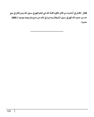 125
296
_
‫منع‬ ‫ي‬
‫ػ‬ ‫قاتل‬ ‫ومن‬ ‫هللا‬ ‫سبيل‬ ‫ي‬
‫ػ‬ ‫فهو‬ ‫إلعليا‬ ‫ي‬
‫ه‬ ‫هللا‬ ‫كلمة‬‫لتكون‬ ‫قاتل‬ ‫من‬ ‫أحاديث‬ ‫ي‬
‫ػ‬ ‫إلكامل‬
‫ووعيد‬ ‫ووعد‬ ‫وذم‬ ‫مدح‬ ‫من‬ ‫ذلك‬ ‫ي‬
‫ػ‬ ‫ورد‬ ‫وما‬ ‫إلشيطان‬ ‫سبيل‬ ‫ي‬
‫ػ‬ ‫فهو‬ ‫هللا‬ ‫حدود‬ ‫من‬ ‫حد‬
/
1800
‫حديث‬
--------------------------------------------
 