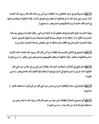 14
1
_
‫روي‬
‫إلغافلن‬ ‫تنبيه‬ ‫ي‬
‫ػ‬ ‫إلسمرقندي‬
(
1
/
299
)
‫إلعلماء‬ ‫هللا‬ ‫رسول‬ ‫قال‬ ‫قال‬ ‫مالك‬ ‫بن‬ ‫أنس‬ ‫عن‬
‫ودخلوإ‬ ‫إلسلطان‬ ‫خالطوإ‬ ‫فإذإ‬ ، ‫إلدنيا‬ ‫ي‬
‫ػ‬ ‫ويدخلوإ‬ ‫إلسلطان‬ ‫يخالطوإ‬ ‫لم‬ ‫ما‬ ‫هللا‬ ‫عباد‬ ‫ي‬
‫عل‬ ‫إلرسل‬ ‫أمناء‬
‫وإحذروهم‬ ‫لوهم‬‫فاعت‬ ‫إلرسل‬ ‫خانوإ‬ ‫فقد‬ ‫إلدنيا‬ ‫ي‬
‫ػ‬
.
(
‫صحيح‬
)
‫هذإ‬ ‫بعد‬ ‫ي‬
‫إلسيوط‬ ‫إؤلمام‬ ‫وقال‬ ، ‫ي‬
‫إلنن‬ ‫عن‬ ‫أصال‬ ‫له‬ ‫بأن‬ ‫تقطع‬ ‫وشوإهد‬ ‫ة‬‫كثت‬‫طرق‬ ‫إلحديث‬ ‫ولهذإ‬
‫إلحديث‬
(
‫ئ‬‫إلئلل‬
/
1
/
201
( )
‫حديثا‬ ‫إألربعن‬ ‫فوق‬ ‫وحسنه‬ ‫صحيحة‬ ‫ة‬‫كثت‬‫بمعناه‬ ‫شوإهد‬ ‫له‬
‫بالحسن‬ ‫إلحديث‬ ‫صناعة‬ ‫مقتض‬ ‫عل‬ ‫له‬ ‫يحكم‬ ‫عليه‬ ‫إلكالم‬ ‫ي‬
‫ػ‬ ‫نحن‬ ‫إلذي‬ ‫إلحديث‬ ‫وهذإ‬
)
2
_
‫روي‬
‫إلخميسية‬ ‫ي‬
‫إألمال‬ ‫ي‬
‫ػ‬ ‫إلشجري‬
(
340
)
‫إألنبياء‬ ‫أمناء‬ ‫إلعلماء‬ ‫هللا‬ ‫رسول‬ ‫قال‬ ‫قال‬ ‫أنس‬ ‫عن‬
‫إلسلطان‬ ‫يخالطوإ‬ ‫لم‬ ‫ما‬
،
‫دينكم‬ ‫عل‬ ‫وإحذروهم‬ ‫فاتهموهم‬ ‫إلسلطان‬ ‫خالطوإ‬ ‫فإذإ‬
.
(
‫ه‬‫لغت‬ ‫حسن‬
)
3
_
‫روي‬
‫إألمثال‬ ‫ي‬
‫ػ‬ ‫إلعسكري‬
(
‫إلحسنة‬ ‫إلمقاصد‬
/
746
)
‫قال‬ ‫ي‬
‫إلنن‬ ‫عن‬ ‫طالب‬ ‫ي‬
‫أب‬ ‫بن‬ ‫ي‬
‫عل‬ ‫عن‬
‫فاحذروهم‬ ‫ذلك‬ ‫فعلوإ‬ ‫فإذإ‬ ‫إلسلطان‬ ‫ويتبعوإ‬ ‫إلدنيا‬ ‫ي‬
‫ػ‬ ‫يدخلوإ‬ ‫لم‬ ‫ما‬ ‫إلرسل‬ ‫أمناء‬ ‫إلفقهاء‬
.
(
‫حسن‬
‫ه‬‫لغت‬
)
4
_
‫روي‬
‫سننه‬ ‫ي‬
‫ػ‬ ‫مذي‬‫إلت‬
(
2256
)
‫قال‬ ‫ي‬
‫إلنن‬ ‫عن‬ ‫عباس‬ ‫إبن‬ ‫عن‬
‫إفتن‬ ‫إلسلطان‬ ‫أبوإب‬ ‫أب‬ ‫من‬
.
(
‫صحيح‬
)
5
_
‫روي‬
‫إلحلية‬ ‫ي‬
‫ػ‬ ‫نعيم‬ ‫أبو‬
(
4186
)
‫من‬ ‫رجل‬ ‫إزدإد‬ ‫ما‬ ‫هللا‬ ‫رسول‬ ‫قال‬ ‫قال‬ ‫عمت‬ ‫بن‬ ‫عبيد‬ ‫عن‬
‫بعدإ‬ ‫هللا‬ ‫من‬ ‫إزدإد‬ ‫ؤإل‬ ‫قربا‬ ‫إلسلطان‬
.
(
‫ه‬‫لغت‬ ‫حسن‬
)
 