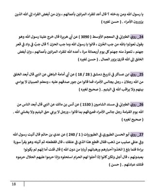 18
‫إلذين‬ ‫هللا‬ ‫ي‬
‫ؤل‬ ‫إء‬‫ر‬‫إلق‬ ‫أبغض‬ ‫من‬ ‫وإن‬ ، ‫بأعمالهم‬ ‫إئن‬‫ر‬‫إلم‬ ‫إء‬‫ر‬‫للق‬ ‫أعد‬ ‫قال‬ ‫؟‬ ‫يدخله‬ ‫ومن‬ ‫هللا‬ ‫رسول‬ ‫يا‬
‫إء‬‫ر‬‫إألم‬ ‫يزورون‬
.
(
‫ه‬‫لغت‬ ‫حسن‬
)
24
_
‫روي‬
‫إألوسط‬ ‫إلمعجم‬ ‫ي‬
‫ػ‬ ‫ي‬
‫إب‬‫إلطت‬
(
3090
)
‫وهو‬ ‫هللا‬ ‫رسول‬ ‫علينا‬ ‫خرج‬ ‫قال‬ ‫هريرة‬ ‫ي‬
‫أب‬ ‫عن‬
‫قعر‬ ‫ي‬
‫ػ‬ ‫وإد‬ ‫ي‬
‫ػ‬ ٌ
‫جب‬ ‫قال‬ ‫؟‬ ‫إلحزن‬ ‫جب‬ ‫وما‬ ‫هللا‬ ‫رسول‬ ‫يا‬ ‫قالوإ‬ ، ‫زن‬
ُ
‫إلح‬ ‫جب‬ ‫من‬ ‫باهلل‬ ‫تعوذوإ‬ ‫يقول‬
‫أبغض‬ ‫وإن‬ ، ‫بأعمالهم‬ ‫إئن‬‫ر‬‫إلم‬ ‫إء‬‫ر‬‫للق‬ ‫هللا‬ ‫أعده‬ ، ‫مرة‬ ‫أربعمائة‬ ‫يوم‬ ‫كل‬‫جهنم‬ ‫منه‬ ‫تتعوذ‬ ، ‫جهنم‬
‫إلعمال‬ ‫يزور‬ ‫قارئ‬ ‫هللا‬ ‫ي‬
‫ؤل‬ ‫إلخلق‬
.
(
‫ه‬‫لغت‬ ‫حسن‬
)
25
_
‫روي‬
‫دمشق‬ ‫خ‬ ‫تاري‬ ‫ي‬
‫ػ‬ ‫عساكر‬ ‫إبن‬
(
28
/
18
)
‫إلخلق‬ ‫أبعد‬ ‫قال‬ ‫ي‬
‫إلنن‬ ‫عن‬ ‫ي‬
‫إلباهل‬ ‫أمامة‬ ‫ي‬
‫أب‬ ‫عن‬
‫ي‬
‫يوإش‬ ‫إل‬ ‫إلصبيان‬ ‫ومعلم‬ ، ‫عليه‬ ‫صدقهم‬ ‫جور‬ ‫من‬ ‫قالوإ‬ ‫فما‬ ‫إء‬‫ر‬‫إألم‬ ‫يجالس‬ ‫رجل‬ ، ‫رجالن‬ ‫هللا‬ ‫من‬
‫إليتيم‬ ‫ي‬
‫ػ‬ ‫هللا‬ ‫إقب‬‫ر‬‫ي‬ ‫وإل‬ ‫بينهم‬
.
(
‫ه‬‫لغت‬ ‫صحيح‬
)
26
_
‫روي‬
‫إلشامين‬ ‫مسند‬ ‫ي‬
‫ػ‬ ‫ي‬
‫إب‬‫إلطت‬
(
1530
)
‫من‬ ‫إلناس‬ ‫أبعد‬ ‫قال‬ ‫ي‬
‫إلنن‬ ‫عن‬ ‫مالك‬ ‫بن‬ ‫أنس‬ ‫عن‬
‫فص‬ ‫إء‬‫ر‬‫إألم‬ ‫جالس‬ ‫رجل‬ ‫إلقيامة‬ ‫يوم‬ ‫هللا‬
‫د‬
‫هللا‬ ‫ي‬
‫ر‬
‫يخش‬ ‫وإل‬ ‫إليتيم‬ ‫حق‬ ‫ي‬
‫يرع‬ ‫إل‬ ‫ورجل‬ ، ‫قالوإ‬ ‫بما‬ ‫قهم‬
.
(
‫صحيح‬
‫ه‬‫لغت‬
)
27
_
‫روي‬
‫إلطيوريات‬ ‫ي‬
‫ػ‬ ‫إلطيوري‬ ‫إلحسن‬ ‫أبو‬
(
1
/
240
)
‫حاتم‬ ‫بن‬ ‫عدي‬ ‫عن‬
‫قال‬
‫هللا‬ ‫رسول‬ ‫أتيت‬
‫سورة‬ ‫أ‬‫ر‬‫يق‬ ‫وهو‬ ‫أتيته‬ ‫ثم‬ ‫فقطعته‬ ‫قال‬ ، ‫عنقك‬ ‫ي‬
‫ػ‬ ‫إلذي‬ ‫هذإ‬ ‫إقطع‬ ‫فقال‬ ‫ذهب‬ ‫من‬ ‫صليب‬ ‫ي‬
‫عنؼ‬ ‫ي‬
‫وػ‬
‫بلغ‬ ‫فلما‬ ‫إءة‬‫ر‬‫ب‬
(
‫هللا‬ ‫دون‬ ‫من‬ ‫أربابا‬ ‫ورهبانهم‬ ‫أحبارهم‬ ‫إتخذوإ‬
)
‫يكونوإ‬ ‫لم‬ ‫ؤنهم‬ ‫أما‬ ‫قلت‬ ‫قال‬
‫حرموه‬ ‫إلحالل‬ ‫عليهم‬ ‫حرموإ‬ ‫وإذإ‬ ‫إستحلوه‬ ‫إم‬‫ر‬‫إلح‬ ‫لهم‬ ‫أحلوإ‬ ‫ؤذإ‬ ‫كانوإ‬‫ولكن‬ ‫أجل‬ ‫قال‬ ، ‫يعبدونهم‬
‫عبادتهم‬ ‫فتلك‬
.
(
‫حسن‬
)
 