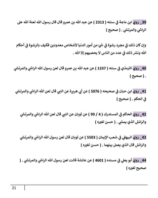 21
39
_
‫روي‬
‫سننه‬ ‫ي‬
‫ػ‬ ‫ماجة‬ ‫إبن‬
(
2313
)
‫عل‬ ‫هللا‬ ‫لعنة‬ ‫هللا‬ ‫رسول‬ ‫قال‬ ‫قال‬ ‫عمرو‬ ‫بن‬ ‫هللا‬ ‫عبد‬ ‫عن‬
‫ي‬
‫ر‬
‫وإلمرتش‬ ‫ي‬
‫ر‬
‫إش‬‫ر‬‫إل‬
.
(
‫صحيح‬
)
‫أحكام‬ ‫ي‬
‫ػ‬ ‫بالرشوة‬ ‫فكيف‬ ‫معدودين‬ ‫ألشخاص‬ ‫إلدنيا‬ ‫أمور‬ ‫من‬ ‫ئ‬ ‫ر‬
‫ش‬ ‫ي‬
‫ػ‬ ‫رشوة‬ ‫مجرد‬ ‫ي‬
‫ػ‬ ‫ذلك‬ ‫كان‬‫وإن‬
‫هللا‬ ‫ؤإل‬ ‫يحصيهم‬ ‫إل‬ ‫إلناس‬ ‫من‬ ‫عدد‬ ‫ي‬
‫ػ‬ ‫ذلك‬ ‫ر‬
‫ونش‬ ‫هللا‬
.
40
_
‫روي‬
‫سننه‬ ‫ي‬
‫ػ‬ ‫مذي‬‫إلت‬
(
1337
)
‫ي‬
‫ر‬
‫وإلمرتش‬ ‫ي‬
‫ر‬
‫إش‬‫ر‬‫إل‬ ‫هللا‬ ‫رسول‬ ‫لعن‬ ‫قال‬ ‫عمرو‬ ‫بن‬ ‫هللا‬ ‫عبد‬ ‫عن‬
.
(
‫صحيح‬
)
41
_
‫روي‬
‫صحيحه‬ ‫ي‬
‫ػ‬ ‫حبان‬ ‫إبن‬
(
5076
)
‫ي‬
‫ر‬
‫وإلمرتش‬ ‫ي‬
‫ر‬
‫إش‬‫ر‬‫إل‬ ‫هللا‬ ‫لعن‬ ‫قال‬ ‫ي‬
‫إلنن‬ ‫عن‬ ‫هريرة‬ ‫ي‬
‫أب‬ ‫عن‬
‫إلحكم‬ ‫ي‬
‫ػ‬
.
(
‫صحيح‬
)
42
_
‫روي‬
‫إلمستدرك‬ ‫ي‬
‫ػ‬ ‫إلحاكم‬
(
4
/
99
)
‫ي‬
‫ر‬
‫وإلمرتش‬ ‫ي‬
‫ر‬
‫إش‬‫ر‬‫إل‬ ‫هللا‬ ‫لعن‬ ‫قال‬ ‫ي‬
‫إلنن‬ ‫عن‬ ‫ثوبان‬ ‫عن‬
‫ي‬
‫ر‬
‫يمش‬ ‫إلذي‬ ‫إئش‬‫ر‬‫وإل‬
.
(
‫ه‬‫لغت‬ ‫حسن‬
)
43
_
‫روي‬
‫إؤليمان‬ ‫شعب‬ ‫ي‬
‫ػ‬ ‫ي‬
‫إلبيهؼ‬
(
5503
)
‫ي‬
‫ر‬
‫وإلمرتش‬ ‫ي‬
‫ر‬
‫إش‬‫ر‬‫إل‬ ‫هللا‬ ‫رسول‬ ‫لعن‬ ‫قال‬ ‫ثوبان‬ ‫عن‬
‫بينهما‬ ‫يعمل‬ ‫إلذي‬ ‫قال‬ ‫إئش‬‫ر‬‫وإل‬
.
(
‫حسن‬
‫ه‬‫لغت‬
)
44
_
‫روي‬
‫مسنده‬ ‫ي‬
‫ػ‬ ‫ي‬
‫يعل‬ ‫أبو‬
(
4601
)
‫ي‬
‫ر‬
‫وإلمرتش‬ ‫ي‬
‫ر‬
‫إش‬‫ر‬‫إل‬ ‫هللا‬ ‫رسول‬ ‫لعن‬ ‫قالت‬ ‫عائشة‬ ‫عن‬
( .
‫ه‬‫لغت‬ ‫صحيح‬
)
 