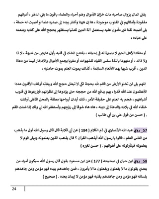 24
‫أعيانهم‬ ، ‫إلدهر‬ ‫ي‬
‫بؼ‬ ‫ما‬ ‫باقون‬ ‫وإلعلماء‬ ‫أحياء‬ ‫وهم‬ ‫إألموإل‬ ‫إن‬‫ز‬‫خ‬ ‫مات‬ ‫صاحبه‬ ‫بزوإل‬ ‫إلمال‬ ‫يفن‬
، ‫حملة‬ ‫له‬ ‫أصبت‬ ‫لو‬ ‫علما‬ ‫صدره‬ ‫ؤل‬ ‫بيده‬ ‫وأشار‬ ‫ههنا‬ ‫ؤن‬ ‫ها‬ ، ‫موجودة‬ ‫إلقلوب‬ ‫ي‬
‫ػ‬ ‫وأمثالهم‬ ‫مفقودة‬
‫وبنعمه‬ ‫كتابه‬‫عل‬ ‫هللا‬ ‫بحجج‬ ‫يستظهر‬ ‫للدنيا‬ ‫إلدين‬ ‫آلة‬ ‫يستعمل‬ ‫عليه‬ ‫مأمون‬ ‫غت‬ ‫لقنا‬ ‫أصبته‬ ‫بل‬
، ‫عباده‬ ‫عل‬
‫ذإ‬ ‫إل‬ ، ‫شبهة‬ ‫من‬ ‫عارض‬ ‫بأول‬ ‫قلبه‬ ‫ي‬
‫ػ‬ ‫إلشك‬ ‫يقتدح‬ ، ‫ؤحيائه‬ ‫ي‬
‫ػ‬ ‫له‬ ‫ة‬‫بصت‬ ‫إل‬ ‫إلحق‬ ‫ألهل‬ ‫منقادإ‬ ‫أو‬
‫دعاة‬ ‫من‬ ‫ليسا‬ ‫وإإلدخار‬ ‫إألموإل‬ ‫يجمع‬ ‫مغريا‬ ‫أو‬ ‫للشهوإت‬ ‫إلقياد‬ ‫سلس‬ ‫باللذة‬ ‫منهوما‬ ‫أو‬ ، ‫ذإك‬ ‫وإل‬
، ‫حامليه‬ ‫بموت‬ ‫إلعلم‬ ‫يموت‬ ‫كذلك‬، ‫إلسائمة‬ ‫إألنعام‬ ‫بهما‬ ‫شبها‬ ‫أقرب‬ ، ‫إلدين‬
‫عددإ‬ ‫إألقلون‬ ‫أولئك‬ ‫وبيناته‬ ‫هللا‬ ‫حجج‬ ‫تبطل‬ ‫إل‬ ‫ي‬
‫لك‬ ‫بحجة‬ ‫هلل‬ ‫قائم‬ ‫من‬ ‫إألرض‬ ‫تخلو‬ ‫لن‬ ‫بل‬ ‫إللهم‬
‫قلوب‬ ‫ي‬
‫ػ‬ ‫رعوها‬‫فت‬ ‫إئهم‬‫ر‬‫نظ‬ ‫ؤل‬ ‫يؤدوها‬ ‫حن‬ ‫حججه‬ ‫من‬ ‫هللا‬ ‫يدفع‬ ‫بهم‬ ، ‫إ‬‫ر‬‫قد‬ ‫هللا‬ ‫عند‬ ‫إألعظمون‬
‫أولئك‬ ‫إألعل‬ ‫بالمحل‬ ‫معلقة‬ ‫أروإحها‬ ‫أبدإن‬ ‫تلك‬ ،‫إألمر‬ ‫حقيقة‬ ‫عل‬ ‫إلعلم‬ ‫به‬ ‫هجم‬ ، ‫أشباههم‬
‫فقم‬ ‫شئت‬ ‫ؤذإ‬ ‫ولك‬ ‫ي‬
‫ل‬ ‫هللا‬ ‫وأستغفر‬ ‫رؤيتهم‬ ‫ؤل‬ ‫شوقا‬ ‫هاه‬ ‫هاه‬ ، ‫دينه‬ ‫ؤل‬ ‫وإلدعاة‬ ‫بالده‬ ‫ي‬
‫ػ‬ ‫هللا‬ ‫خلفاء‬
.
(
‫حسن‬
‫طالب‬ ‫ي‬
‫أب‬ ‫بن‬ ‫ي‬
‫عل‬ ‫قول‬ ‫من‬
)
57
_
‫روي‬
‫إلكالم‬ ‫ذم‬ ‫ي‬
‫ػ‬ ‫إألنصاري‬ ‫هللا‬ ‫عبد‬
(
184
)
‫يذهب‬ ‫ما‬ ‫أول‬ ‫هللا‬ ‫رسول‬ ‫قال‬ ‫قال‬ ‫قالبة‬ ‫ي‬
‫أب‬ ‫عن‬
‫إل‬ ‫قوم‬ ‫ويبؼ‬ ‫يعلمونه‬ ‫إلذين‬ ‫يذهب‬ ‫قال‬ ‫؟‬ ‫إلقرآن‬ ‫أيذهب‬ ‫هللا‬ ‫رسول‬ ‫يا‬ ‫قالوإ‬ ، ‫إلعلم‬ ‫إلناس‬ ‫من‬
‫أهوإئهم‬ ‫عل‬ ‫فيتأولونه‬ ‫يعلمونه‬
.
(
‫ه‬‫لغت‬ ‫حسن‬
)
58
_
‫روي‬
‫صحيحه‬ ‫ي‬
‫ػ‬ ‫حبان‬ ‫إبن‬
(
177
)
‫من‬ ‫إء‬‫ر‬‫أم‬ ‫سيكون‬ ‫هللا‬ ‫رسول‬ ‫قال‬ ‫يقول‬ ‫مسعود‬ ‫إبن‬ ‫عن‬
‫جاهدهم‬ ‫ومن‬ ‫مؤمن‬ ‫فهو‬ ‫بيده‬ ‫جاهدهم‬ ‫فمن‬ ، ‫يأمرون‬ ‫إل‬ ‫ما‬ ‫ويفعلون‬ ‫يفعلون‬ ‫إل‬ ‫ما‬ ‫يقولون‬ ‫بعدي‬
‫بعده‬ ‫ؤيمان‬ ‫إل‬ ‫مؤمن‬ ‫فهو‬ ‫بقلبه‬ ‫جاهدهم‬ ‫ومن‬ ‫مؤمن‬ ‫فهو‬ ‫بلسانه‬
.
(
‫صحيح‬
)
 