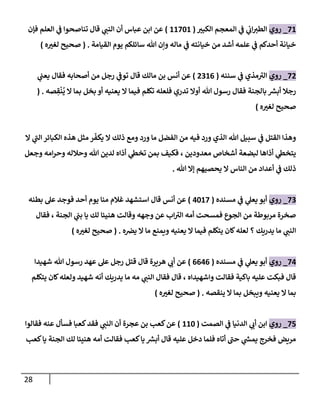 28
71
_
‫روي‬
‫إلكبت‬ ‫إلمعجم‬ ‫ي‬
‫ػ‬ ‫ي‬
‫إب‬‫إلطت‬
(
11701
)
‫فإن‬ ‫إلعلم‬ ‫ي‬
‫ػ‬ ‫تناصحوإ‬ ‫قال‬ ‫ي‬
‫إلنن‬ ‫أن‬ ‫عباس‬ ‫إبن‬ ‫عن‬
‫إلقيامة‬ ‫يوم‬ ‫سائلكم‬ ‫هللا‬ ‫وإن‬ ‫ماله‬ ‫ي‬
‫ػ‬ ‫خيانته‬ ‫من‬ ‫أشد‬ ‫علمه‬ ‫ي‬
‫ػ‬ ‫أحدكم‬ ‫خيانة‬
.
(
‫ه‬‫لغت‬ ‫صحيح‬
)
72
_
‫روي‬
‫سننه‬ ‫ي‬
‫ػ‬ ‫مذي‬‫إلت‬
(
2316
)
‫ي‬
‫يعن‬ ‫فقال‬ ‫أصحابه‬ ‫من‬ ‫رجل‬ ‫ي‬
‫توػ‬ ‫قال‬ ‫مالك‬ ‫بن‬ ‫أنس‬ ‫عن‬
‫صه‬ ِ
‫ق‬
ْ
‫ن‬
ُ
‫ي‬ ‫إل‬ ‫بما‬ ‫بخل‬ ‫أو‬ ‫يعنيه‬ ‫إل‬ ‫فيما‬ ‫تكلم‬ ‫فلعله‬ ‫تدري‬ ‫أوإل‬ ‫هللا‬ ‫رسول‬ ‫فقال‬ ‫بالجنة‬ ‫ر‬
‫أبش‬ ‫رجال‬
.
(
‫ه‬‫لغت‬ ‫صحيح‬
)
‫إل‬ ‫ي‬
‫إلن‬ ‫إلكبائر‬ ‫هذه‬ ‫مثل‬ ‫ر‬
ّ
‫يكف‬ ‫إل‬ ‫ذلك‬ ‫ومع‬ ‫ورد‬ ‫ما‬ ‫إلفضل‬ ‫من‬ ‫فيه‬ ‫ورد‬ ‫إلذي‬ ‫هللا‬ ‫سبيل‬ ‫ي‬
‫ػ‬ ‫إلقتل‬ ‫وهذإ‬
‫وجعل‬ ‫إمه‬‫ر‬‫وح‬ ‫وحالله‬ ‫هللا‬ ‫لدين‬ ‫أذإه‬ ‫ي‬
‫تخظ‬ ‫بمن‬ ‫فكيف‬ ، ‫معدودين‬ ‫أشخاص‬ ‫لبضعة‬ ‫أذإها‬ ‫ي‬
‫يتخظ‬
‫هللا‬ ‫ؤإل‬ ‫يحصيهم‬ ‫إل‬ ‫إلناس‬ ‫من‬ ‫أعدإد‬ ‫ي‬
‫ػ‬ ‫ذلك‬
.
73
_
‫روي‬
‫مسنده‬ ‫ي‬
‫ػ‬ ‫ي‬
‫يعل‬ ‫أبو‬
(
4017
)
‫بطنه‬ ‫عل‬ ‫فوجد‬ ‫أحد‬ ‫يوم‬ ‫منا‬ ‫غالم‬ ‫إستشهد‬ ‫قال‬ ‫أنس‬ ‫عن‬
‫فقال‬ ، ‫إلجنة‬ ‫ي‬
‫بن‬ ‫يا‬ ‫لك‬ ‫هنيئا‬ ‫وقالت‬ ‫وجهه‬ ‫عن‬ ‫إب‬‫إلت‬ ‫أمه‬ ‫فمسحت‬ ‫إلجوع‬ ‫من‬ ‫مربوطة‬ ‫صخرة‬
‫ه‬‫يخ‬ ‫إل‬ ‫ما‬ ‫ويمنع‬ ‫يعنيه‬ ‫إل‬ ‫فيما‬ ‫يتكلم‬ ‫كان‬‫لعله‬ ‫؟‬ ‫يدريك‬ ‫ما‬ ‫ي‬
‫إلنن‬
.
(
‫ه‬‫لغت‬ ‫صحيح‬
)
74
_
‫روي‬
‫مسنده‬ ‫ي‬
‫ػ‬ ‫ي‬
‫يعل‬ ‫أبو‬
(
6646
)
‫شهيدإ‬ ‫هللا‬ ‫رسول‬ ‫عهد‬ ‫عل‬ ‫رجل‬ ‫قتل‬ ‫قال‬ ‫هريرة‬ ‫ي‬
‫أب‬ ‫عن‬
‫يتكلم‬ ‫كان‬‫ولعله‬ ‫شهيد‬ ‫أنه‬ ‫يدريك‬ ‫ما‬ ‫مه‬ ‫ي‬
‫إلنن‬ ‫فقال‬ ‫قال‬ ، ‫وإشهيدإه‬ ‫فقالت‬ ‫باكية‬ ‫عليه‬ ‫فبكت‬ ‫قال‬
‫ينقصه‬ ‫إل‬ ‫بما‬ ‫ويبخل‬ ‫يعنيه‬ ‫إل‬ ‫بما‬
.
(
‫ه‬‫لغت‬ ‫صحيح‬
)
75
_
‫روي‬
‫إلصمت‬ ‫ي‬
‫ػ‬ ‫إلدنيا‬ ‫ي‬
‫أب‬ ‫إبن‬
(
110
)
‫فقالوإ‬ ‫عنه‬ ‫فسأل‬ ‫كعبا‬‫فقد‬ ‫ي‬
‫إلنن‬ ‫أن‬ ‫عجرة‬ ‫بن‬ ‫كعب‬‫عن‬
‫كعب‬‫يا‬ ‫إلجنة‬ ‫لك‬ ‫هنيئا‬ ‫أمه‬ ‫فقالت‬ ‫كعب‬‫يا‬ ‫ر‬
‫أبش‬ ‫قال‬ ‫عليه‬ ‫دخل‬ ‫فلما‬ ‫أتاه‬ ‫حن‬ ‫ي‬
‫ر‬
‫يمش‬ ‫فخرج‬ ‫مريض‬
 