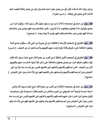 32
‫عليه‬ ‫أبغضه‬ ‫باطال‬ ‫يعمل‬ ‫من‬ ‫أى‬‫ر‬ ‫وإن‬ ‫عليه‬ ‫أحبه‬ ‫بخت‬ ‫يعمل‬ ‫من‬ ‫أى‬‫ر‬ ‫فإن‬ ‫فسكت‬ ‫هللا‬ ‫عرف‬ ‫ورجل‬
‫ؤبطائه‬ ‫عل‬‫ينجو‬ ‫إلذي‬ ‫فذلك‬
.
(
‫ه‬‫لغت‬ ‫حسن‬
)
88
_
‫روي‬
‫صحيحه‬ ‫ي‬
‫ػ‬ ‫حبان‬ ‫إبن‬
(
177
)
‫من‬ ‫إء‬‫ر‬‫أم‬ ‫سيكون‬ ‫هللا‬ ‫رسول‬ ‫قال‬ ‫يقول‬ ‫مسعود‬ ‫إبن‬ ‫عن‬
‫جاهدهم‬ ‫ومن‬ ‫مؤمن‬ ‫فهو‬ ‫بيده‬ ‫جاهدهم‬ ‫فمن‬ ، ‫يأمرون‬ ‫إل‬ ‫ما‬ ‫ويفعلون‬ ‫يفعلون‬ ‫إل‬ ‫ما‬ ‫يقولون‬ ‫بعدي‬
‫بعده‬ ‫ؤيمان‬ ‫إل‬ ‫مؤمن‬ ‫فهو‬ ‫بقلبه‬ ‫جاهدهم‬ ‫ومن‬ ‫مؤمن‬ ‫فهو‬ ‫بلسانه‬
.
(
‫صحيح‬
)
89
_
‫روي‬
‫إألوسط‬ ‫إلمعجم‬ ‫ي‬
‫ػ‬ ‫ي‬
‫إب‬‫إلطت‬
(
6910
)
‫أئمة‬ ‫بعدي‬ ‫سيكون‬ ‫قال‬ ‫ي‬
‫إلنن‬ ‫عن‬ ‫هريرة‬ ‫ي‬
‫أب‬ ‫عن‬
‫إلجيف‬ ‫من‬ ‫ر‬
‫ش‬ ‫وأجسادهم‬ ‫هم‬‫قلوب‬ ‫منهم‬ ‫نزعت‬ ‫نزلوإ‬ ‫فإذإ‬ ‫منابرهم‬ ‫عل‬ ‫إلحكمة‬ ‫يعطون‬
.
(
‫حسن‬
)
90
_
‫روي‬
‫إلكبت‬ ‫إلمعجم‬ ‫ي‬
‫ػ‬ ‫ي‬
‫إب‬‫إلطت‬
(
356
)
‫فقال‬ ‫هللا‬ ‫رسول‬ ‫علينا‬ ‫خرج‬ ‫قال‬ ‫عجرة‬ ‫بن‬ ‫كعب‬‫عن‬
‫هم‬‫وقلوب‬ ‫منهم‬ ‫إختلست‬ ‫نزلوإ‬ ‫فإذإ‬ ‫منابر‬ ‫عل‬ ‫بالحكمة‬ ‫يعطون‬ ‫بعدي‬ ‫من‬ ‫إء‬‫ر‬‫أم‬ ‫عليكم‬ ‫ستكون‬ ‫ؤنها‬
‫عل‬ ‫يرد‬ ‫وإل‬ ‫منه‬ ‫ولست‬ ‫ي‬
‫من‬ ‫فليس‬ ‫ظلمهم‬ ‫عل‬ ‫وأعانهم‬ ‫بكذبهم‬ ‫صدقهم‬ ‫فمن‬ ، ‫إلجيف‬ ‫من‬ ‫أنن‬
‫إلحوض‬ ‫عل‬ ‫د‬‫وست‬ ‫منه‬ ‫وأنا‬ ‫ي‬
‫من‬ ‫فهو‬ ‫ظلمهم‬ ‫عل‬ ‫يعنهم‬ ‫ولم‬ ‫بكذبهم‬ ‫يصدقهم‬ ‫لم‬ ‫ومن‬ ‫إلحوض‬
.
(
‫صحيح‬
)
91
_
‫روي‬
‫صحيحه‬ ‫ي‬
‫ػ‬ ‫حبان‬ ‫إبن‬
(
279
)
‫ونحن‬ ‫هللا‬ ‫رسول‬ ‫علينا‬ ‫خرج‬ ‫قال‬ ‫عجرة‬ ‫بن‬ ‫كعب‬‫عن‬
‫ؤنه‬ ‫سمعتم‬ ‫هل‬ ‫أو‬ ‫إسمعوإ‬ ‫فقال‬ ‫إلعجم‬ ‫من‬ ‫وإآلخر‬ ‫إلعرب‬ ‫من‬ ‫إلفريقن‬ ‫أحد‬ ‫وأربعة‬ ‫خمسة‬ ‫تسعة‬
‫منه‬ ‫ولست‬ ‫ي‬
‫من‬ ‫فليس‬ ‫ظلمهم‬ ‫عل‬ ‫وأعانهم‬ ‫بكذبهم‬ ‫فصدقهم‬ ‫عليهم‬ ‫دخل‬ ‫فمن‬ ‫إء‬‫ر‬‫أم‬ ‫بعدي‬ ‫يكون‬
‫وهو‬ ‫منه‬ ‫وأنا‬ ‫ي‬
‫من‬ ‫فهو‬ ‫ظلمهم‬ ‫عل‬ ‫يعنهم‬ ‫ولم‬ ‫بكذبهم‬ ‫يصدقهم‬ ‫لم‬ ‫ومن‬ ‫إلحوض‬ ‫ي‬
‫عل‬ ‫بوإرد‬ ‫وليس‬
‫إلحوض‬ ‫ي‬
‫عل‬ ‫وإرد‬
.
(
‫صحيح‬
)
 