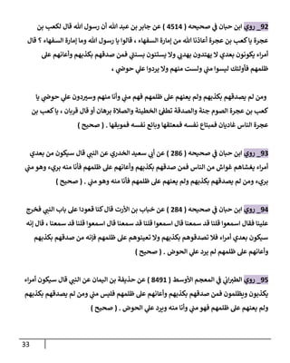 33
92
_
‫روي‬
‫صحيحه‬ ‫ي‬
‫ػ‬ ‫حبان‬ ‫إبن‬
(
4514
)
‫بن‬ ‫لكعب‬ ‫قال‬ ‫هللا‬ ‫رسول‬ ‫أن‬ ‫هللا‬ ‫عبد‬ ‫بن‬ ‫جابر‬ ‫عن‬
‫إلسفهاء‬ ‫ؤمارة‬ ‫من‬ ‫هللا‬ ‫أعاذنا‬ ‫عجرة‬ ‫بن‬ ‫كعب‬‫يا‬ ‫عجرة‬
،
‫قال‬ ‫؟‬ ‫إلسفهاء‬ ‫ؤمارة‬ ‫وما‬ ‫هللا‬ ‫رسول‬ ‫يا‬ ‫قالوإ‬
‫عل‬ ‫وأعانهم‬ ‫بكذبهم‬ ‫صدقهم‬ ‫فمن‬ ‫ي‬
‫بسنن‬ ‫يستنون‬ ‫وإل‬ ‫ي‬ ‫ي‬
‫بهدب‬ ‫يهتدون‬ ‫إل‬ ‫بعدي‬ ‫يكونون‬ ‫إء‬‫ر‬‫أم‬
، ‫ي‬
‫حوض‬ ‫ي‬
‫عل‬ ‫يردوإ‬ ‫وإل‬ ‫منهم‬ ‫ولست‬ ‫ي‬
‫من‬ ‫ليسوإ‬ ‫فأولئك‬ ‫ظلمهم‬
‫يا‬ ‫ي‬
‫حوض‬ ‫ي‬
‫عل‬ ‫دون‬‫وست‬ ‫منهم‬ ‫وأنا‬ ‫ي‬
‫من‬ ‫فهم‬ ‫ظلمهم‬ ‫عل‬ ‫يعنهم‬ ‫ولم‬ ‫بكذبهم‬ ‫يصدقهم‬ ‫لم‬ ‫ومن‬
‫بن‬ ‫كعب‬‫يا‬ ، ‫قربان‬ ‫قال‬ ‫أو‬ ‫برهان‬ ‫وإلصالة‬ ‫إلخطيئة‬ ‫ئ‬‫تطؼ‬ ‫وإلصدقة‬ ‫جنة‬ ‫إلصوم‬ ‫عجرة‬ ‫بن‬ ‫كعب‬
‫فموبقها‬ ‫نفسه‬ ‫وبائع‬ ‫فمعتقها‬ ‫نفسه‬ ‫فمبتاع‬ ‫غاديان‬ ‫إلناس‬ ‫عجرة‬
.
(
‫صحيح‬
)
93
_
‫روي‬
‫صحيحه‬ ‫ي‬
‫ػ‬ ‫حبان‬ ‫إبن‬
(
286
)
‫بعدي‬ ‫من‬ ‫سيكون‬ ‫قال‬ ‫ي‬
‫إلنن‬ ‫عن‬ ‫إلخدري‬ ‫سعيد‬ ‫ي‬
‫أب‬ ‫عن‬
‫ي‬
‫من‬ ‫وهو‬ ‫بريء‬ ‫منه‬ ‫فأنا‬ ‫ظلمهم‬ ‫عل‬ ‫وأعانهم‬ ‫بكذبهم‬ ‫صدقهم‬ ‫فمن‬ ‫إلناس‬ ‫من‬ ‫غوإش‬ ‫يغشاهم‬ ‫إء‬‫ر‬‫أم‬
‫ي‬
‫من‬ ‫وهو‬ ‫منه‬ ‫فأنا‬ ‫ظلمهم‬ ‫عل‬ ‫يعنهم‬ ‫ولم‬ ‫بكذبهم‬ ‫يصدقهم‬ ‫لم‬ ‫ومن‬ ‫بريء‬
.
(
‫صحيح‬
)
94
_
‫روي‬
‫صحيحه‬ ‫ي‬
‫ػ‬ ‫حبان‬ ‫إبن‬
(
284
)
‫إألرت‬ ‫بن‬ ‫خباب‬ ‫عن‬
‫فخرج‬ ‫ي‬
‫إلنن‬ ‫باب‬ ‫عل‬ ‫قعودإ‬ ‫كنا‬‫قال‬
‫ؤنه‬ ‫قال‬ ، ‫سمعنا‬ ‫قد‬ ‫قلنا‬ ‫إسمعوإ‬ ‫قال‬ ‫سمعنا‬ ‫قد‬ ‫قلنا‬ ‫إسمعوإ‬ ‫قال‬ ‫سمعنا‬ ‫قد‬ ‫قلنا‬ ‫إسمعوإ‬ ‫فقال‬ ‫علينا‬
‫بكذبهم‬ ‫صدقهم‬ ‫من‬ ‫فإنه‬ ‫ظلمهم‬ ‫عل‬ ‫تعينوهم‬ ‫وإل‬ ‫بكذبهم‬ ‫تصدقوهم‬ ‫فال‬ ‫إء‬‫ر‬‫أم‬ ‫بعدي‬ ‫سيكون‬
‫إلحوض‬ ‫ي‬
‫عل‬ ‫يرد‬ ‫لم‬ ‫ظلمهم‬ ‫عل‬ ‫وأعانهم‬
.
(
‫صحيح‬
)
95
_
‫روي‬
‫إألوسط‬ ‫إلمعجم‬ ‫ي‬
‫ػ‬ ‫ي‬
‫إب‬‫إلطت‬
(
8491
)
‫إء‬‫ر‬‫أم‬ ‫سيكون‬ ‫قال‬ ‫ي‬
‫إلنن‬ ‫عن‬ ‫إليمان‬ ‫بن‬ ‫حذيفة‬ ‫عن‬
‫بكذبهم‬ ‫يصدقهم‬ ‫لم‬ ‫ومن‬ ‫ي‬
‫من‬ ‫فليس‬ ‫ظلمهم‬ ‫عل‬ ‫وأعانهم‬ ‫بكذبهم‬ ‫صدقهم‬ ‫فمن‬ ‫ويظلمون‬ ‫يكذبون‬
‫إلحوض‬ ‫ي‬
‫عل‬ ‫ويرد‬ ‫منه‬ ‫وأنا‬ ‫ي‬
‫من‬ ‫فهو‬ ‫ظلمهم‬ ‫عل‬ ‫يعنهم‬ ‫ولم‬
.
(
‫صحيح‬
)
 