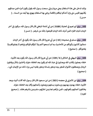 35
‫صدقهم‬ ‫فمن‬ ‫إء‬‫ر‬‫أم‬ ‫يكون‬ ‫يقول‬ ‫هللا‬ ‫رسول‬ ‫سمعت‬ ‫ي‬
‫وإب‬ ‫مروإن‬ ‫ي‬
‫يعن‬ ‫إلسلطان‬ ‫هذإ‬ ‫عل‬ ‫تدخل‬ ‫وإنك‬
‫إلسماء‬ ‫من‬ ‫أبعد‬ ‫بها‬ ‫يهوي‬ ‫إلسلطان‬ ‫بها‬ ‫ي‬
‫يرض‬ ‫بالكلمة‬ ‫ليتكلم‬ ‫أحدكم‬ ‫وإن‬ ‫ي‬
‫من‬ ‫فليس‬ ‫بكذبهم‬
.
(
‫حسن‬
)
102
_
‫روي‬
‫إلحلية‬ ‫ي‬
‫ػ‬ ‫نعيم‬ ‫أبو‬
(
3188
)
‫آخر‬ ‫ي‬
‫ػ‬ ‫سيكون‬ ‫هللا‬ ‫رسول‬ ‫قال‬ ‫قال‬ ‫ي‬
‫إلباهل‬ ‫أمامة‬ ‫ي‬
‫أب‬ ‫عن‬
‫هم‬ ‫ر‬
‫ش‬ ‫من‬ ‫باهلل‬ ‫فليتعوذ‬ ‫إلزمان‬ ‫ذلك‬ ‫أدرك‬ ‫فمن‬ ‫إء‬‫ر‬‫إلق‬ ‫ذئبان‬ ‫إلزمان‬
.
(
‫حسن‬
)
102
_
‫روي‬
‫صحيحه‬ ‫ي‬
‫ػ‬ ‫مسلم‬
(
10
)
‫هريرة‬ ‫ي‬
‫أب‬ ‫عن‬
‫قال‬
‫إلزمان‬ ‫آخر‬ ‫ي‬
‫ػ‬ ‫يكون‬ ‫هللا‬ ‫رسول‬ ‫قال‬
‫وإل‬ ‫يضلونكم‬ ‫إل‬ ‫وإياهم‬ ‫فإياكم‬ ‫آباؤكم‬ ‫وإل‬ ‫أنتم‬ ‫تسمعوإ‬ ‫لم‬ ‫بما‬ ‫إألحاديث‬ ‫من‬ ‫يأتونكم‬ ‫كذإبون‬‫دجالون‬
‫يفتنونكم‬
.
(
‫صحيح‬
)
103
_
‫روي‬
‫إلدإلئل‬ ‫ي‬
‫ػ‬ ‫ي‬
‫إلبيهؼ‬
(
6
/
339
)
‫إألنبياء‬ ‫بعد‬ ‫يكون‬ ‫هللا‬ ‫رسول‬ ‫قال‬ ‫قال‬ ‫هريرة‬ ‫ي‬
‫أب‬ ‫عن‬
‫ويقتلون‬‫بالثأر‬ ‫يأخذون‬ ‫ملوك‬ ‫إلخلفاء‬ ‫بعد‬ ‫يكون‬ ‫ثم‬ ‫هللا‬ ‫عباد‬ ‫ي‬
‫ػ‬ ‫ويعدلون‬ ‫هللا‬ ‫بكتاب‬ ‫يعملون‬ ‫خلفاء‬
‫ء‬ ‫ي‬
‫ر‬
‫ش‬ ‫إؤليمان‬ ‫من‬ ‫ذلك‬ ‫إء‬‫ر‬‫و‬ ‫ليس‬ ‫بقلبه‬ ‫ومغت‬ ‫بلسانه‬ ‫ومغت‬ ‫بيده‬ ‫فمغت‬ ‫إألموإل‬ ‫ويصطفون‬ ‫إلرجال‬
.
(
‫صحيح‬
)
104
_
‫روي‬
‫معجمه‬ ‫ي‬
‫ػ‬ ‫ي‬
‫إب‬‫ر‬‫إألع‬ ‫إبن‬
(
263
)
‫وبعد‬ ‫أنبياء‬ ‫كانت‬‫هللا‬ ‫رسول‬ ‫قال‬ ‫قال‬ ‫مسعود‬ ‫إبن‬ ‫عن‬
‫ملوك‬ ‫إلخلفاء‬ ‫بعد‬ ‫وكان‬ ‫بأعمالهم‬ ‫ويعملون‬ ‫بسنتهم‬ ‫ويستنون‬ ‫بهديهم‬ ‫يهدون‬ ‫خلفاء‬ ‫إألنبياء‬
‫بأهوإئهم‬ ‫أعمالهم‬ ‫يخالفون‬
،
‫هلك‬ ‫هم‬ ‫ر‬
‫باش‬ ‫ومن‬ ‫سلم‬ ‫لهم‬‫إعت‬ ‫ومن‬ ‫نجا‬ ‫أهم‬‫ر‬‫با‬ ‫فمن‬
.
(
‫صحيح‬
‫ه‬‫لغت‬
)
 