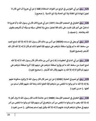 39
125
_
‫روي‬
‫إلمنتقاة‬ ‫إلفوإئد‬ ‫من‬ ‫إبع‬‫ر‬‫إل‬ ‫ي‬
‫ػ‬ ‫إلفوإرس‬ ‫ي‬
‫أب‬ ‫إبن‬
(
168
)
‫إل‬ ‫قال‬ ‫ي‬
‫إلنن‬ ‫أن‬ ‫هريرة‬ ‫ي‬
‫أب‬ ‫عن‬
‫إلذمية‬ ‫ذي‬ ‫وإل‬ ‫إلحنة‬ ‫ذي‬ ‫وإل‬ ‫إلظنة‬ ‫ذي‬ ‫شهادة‬ ‫تجوز‬
.
(
‫صحيح‬
)
126
_
‫روي‬
‫إألوسط‬ ‫إلمعجم‬ ‫ي‬
‫ػ‬ ‫ي‬
‫إب‬‫إلطت‬
(
227
)
‫إل‬ ‫هريرة‬ ‫أبا‬ ‫يا‬ ‫هللا‬ ‫رسول‬ ‫ي‬
‫ل‬ ‫قال‬ ‫قال‬ ‫هريرة‬ ‫ي‬
‫أب‬ ‫عن‬
‫بتقوى‬ ‫تأمرهم‬ ‫أن‬ ‫ه‬
ُ
‫وسيف‬ ‫ه‬
َ
‫سيف‬ ‫تخافن‬ ‫وإل‬ ‫ي‬
‫سنن‬ ‫تجاوز‬ ‫فال‬ ‫ذلك‬ ‫عل‬ ‫غلبت‬ ‫فإن‬ ‫أمت‬ ‫عل‬
َّ
‫تدخلن‬
‫وطاعته‬ ‫هللا‬
.
(
‫ضعيف‬
)
127
_
‫روي‬
‫مسنده‬ ‫ي‬
‫ػ‬ ‫ي‬
‫يعل‬ ‫أبو‬
(
4034
)
‫إلعبد‬ ‫تمنع‬ ‫هللا‬ ‫ؤإل‬ ‫ؤله‬ ‫إل‬ ‫هللا‬ ‫رسول‬ ‫قال‬ ‫مالك‬ ‫بن‬ ‫أنس‬ ‫عن‬
‫هللا‬ ‫قال‬ ‫هللا‬ ‫ؤإل‬ ‫ؤله‬ ‫إل‬ ‫قال‬ ‫ثم‬ ‫ذلك‬ ‫فعلوإ‬ ‫فإذإ‬ ‫دينهم‬ ‫عل‬ ‫دنياهم‬ ‫سفقة‬ ‫يؤثروإ‬ ‫لم‬ ‫ما‬ ‫هللا‬ ‫سخط‬ ‫من‬
‫كذبتم‬
.
(
‫ه‬‫لغت‬ ‫صحيح‬
)
128
_
‫روي‬
‫إلدنيا‬ ‫ي‬
‫أب‬ ‫إبن‬
‫ي‬
‫ػ‬
‫إلعقوبات‬
(
6
)
‫هللا‬ ‫ؤإل‬ ‫ؤله‬ ‫إل‬ ‫هللا‬ ‫رسول‬ ‫قال‬ ‫قال‬ ‫مالك‬ ‫بن‬ ‫أنس‬ ‫عن‬
‫يؤثروإ‬ ‫لم‬ ‫ما‬ ‫هللا‬ ‫سخط‬ ‫من‬ ‫إلعباد‬ ‫تمنع‬
‫ي‬
‫عل‬ ‫دنياهم‬ ‫صفقة‬
‫آثروإ‬ ‫فإذإ‬ ‫دينهم‬
‫ي‬
‫عل‬ ‫دنياهم‬ ‫صفقة‬
‫كذبتم‬‫هللا‬ ‫وقال‬ ‫عليهم‬ ‫رد‬ ‫هللا‬ ‫ؤإل‬ ‫ؤله‬ ‫إل‬ ‫قالوإ‬ ‫ثم‬ ‫دينهم‬
( .
‫صحيح‬
‫ه‬‫لغت‬
)
129
_
‫روي‬
‫نعيم‬ ‫أبو‬
‫ي‬
‫ػ‬
‫إلحلية‬
(
6348
)
‫عنهم‬ ‫مدفوعا‬ ‫إلون‬‫ز‬‫ي‬ ‫إل‬ ‫هللا‬ ‫رسول‬ ‫قال‬ ‫قال‬ ‫عمر‬ ‫إبن‬ ‫عن‬
‫من‬ ‫لستم‬ ‫فقال‬ ‫عليهم‬ ‫هللا‬ ‫ردها‬ ‫ذلك‬ ‫فعلوإ‬ ‫فإذإ‬ ‫دنياهم‬ ‫من‬ ‫إنتقص‬ ‫ما‬ ‫يبالوإ‬ ‫لم‬ ‫ما‬ ‫هللا‬ ‫ؤإل‬ ‫ؤله‬ ‫بال‬
‫أهلها‬
( .
‫حسن‬
‫ه‬‫لغت‬
)
130
_
‫روي‬
‫إألوسط‬ ‫إلمعجم‬ ‫ي‬
‫ػ‬ ‫ي‬
‫إب‬‫إلطت‬
(
5408
)
‫إل‬ ‫أهل‬ ‫إل‬‫ز‬‫ي‬ ‫إل‬ ‫هللا‬ ‫رسول‬ ‫قال‬ ‫قالت‬ ‫عائشة‬ ‫عن‬
‫أمر‬ ‫من‬ ‫إنتقص‬ ‫ما‬ ‫يبالوإ‬ ‫لم‬ ‫فإذإ‬ ‫دينهم‬ ‫أمر‬ ‫ي‬
‫ػ‬ ‫دنياهم‬ ‫أمر‬ ‫من‬ ‫إنتقص‬ ‫ما‬ ‫يبالوإ‬ ‫لم‬ ‫ما‬ ‫بخت‬ ‫هللا‬ ‫ؤإل‬ ‫ؤله‬
‫بصادقن‬ ‫لستم‬ ‫لهم‬ ‫وقيل‬ ‫هللا‬ ‫ؤإل‬ ‫ؤله‬ ‫إل‬ ‫عليهم‬ ‫فردت‬ ‫دنياهم‬ ‫صالح‬ ‫ي‬
‫ػ‬ ‫دينهم‬
( .
‫حسن‬
‫ه‬‫لغت‬
)
 