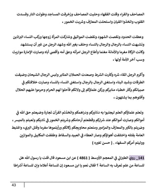 43
‫وفسدت‬‫إلنار‬ ‫وطولت‬ ‫إلمساجد‬ ‫وزخرفت‬ ‫إلمصاحف‬ ‫وحليت‬ ‫إلفقهاء‬ ‫وقلت‬ ‫إء‬‫ر‬‫وإلق‬ ‫إلمصاحف‬
،‫إلخمور‬ ‫بت‬ ‫ر‬
‫وش‬ ‫إلمعازف‬ ‫وإستحلت‬ ‫إلقيان‬ ‫وإتخذوإ‬ ‫إلقلوب‬
‫إذين‬‫إلت‬ ‫إلنساء‬ ‫كب‬
‫ور‬ ‫زوجها‬ ‫أة‬‫ر‬‫إلم‬ ‫كت‬
‫وشار‬ ‫إلموإثيق‬ ‫ونقضت‬ ‫إلشهود‬ ‫ونقصت‬ ‫إلحدود‬ ‫وعطلت‬
‫يستشهد‬ ‫أن‬ ‫غت‬ ‫من‬ ‫إلرجل‬ ‫وشهد‬ ‫هللا‬‫بغت‬ ‫وحلف‬ ‫بالنساء‬ ‫وإلرجال‬ ‫بالرجال‬ ‫إلنساء‬ ‫وتشبهت‬
‫موإريث‬ ‫إؤلمارة‬ ‫وصارت‬ ‫أباه‬ ‫وأقض‬ ‫أمه‬ ‫وعق‬ ‫أته‬‫ر‬‫إم‬ ‫إلرجل‬ ‫وأطاع‬ ‫مغنما‬ ‫وإألمانة‬ ‫مغرما‬ ‫كاة‬
‫إلز‬ ‫وكانت‬
‫أولها‬ ‫إألمة‬ ‫آخر‬ ‫وسب‬
،
‫وضيقت‬ ‫إلشيحان‬ ‫إلرجال‬ ‫ولبس‬‫إلمثابر‬ ‫إلحمالن‬ ‫وصعدت‬ ‫ط‬ ‫ر‬
‫إلش‬ ‫ت‬ ‫ر‬
‫وكت‬ ‫ه‬ ‫ر‬
‫ش‬ ‫إتقاء‬ ‫إلرجل‬ ‫وأكرم‬
‫ي‬
‫ػ‬ ‫خالفتكم‬ ‫وصارت‬ ‫بالنساء‬ ‫إلنساء‬ ‫وإستغن‬ ‫بالرجال‬ ‫إلرجال‬ ‫وإستغن‬ ‫إلبناء‬ ‫وشيد‬ ‫إلطرقات‬
‫إلحالل‬ ‫عليهم‬ ‫وحرموإ‬ ‫إم‬‫ر‬‫إلح‬ ‫لهم‬ ‫فأحلوإ‬ ‫وإلتكم‬ ‫ؤل‬ ‫علماؤكم‬ ‫كن‬
‫ور‬ ‫كم‬
‫منابر‬ ‫خطباء‬ ‫ر‬
‫وكت‬ ‫صبيانكم‬
، ‫يشتهون‬ ‫بما‬ ‫وأفتوهم‬
‫ي‬
‫ػ‬ ‫هللا‬ ‫حق‬ ‫وضيعتم‬ ‫تجارة‬ ‫إلقرآن‬ ‫وإتخذتم‬ ‫إهمكم‬‫ر‬‫ود‬ ‫كم‬
‫دنانت‬ ‫به‬ ‫ليجلبوإ‬ ‫إلعلم‬ ‫علماؤكم‬ ‫وتعلم‬
،‫بالميش‬ ‫ولعبتم‬ ‫ناديكم‬ ‫ي‬
‫ػ‬ ‫إلخمور‬ ‫بتم‬ ‫ر‬
‫وش‬ ‫أرحامكم‬ ‫وقطعتم‬ ‫كم‬
‫إر‬ ‫ر‬
‫ش‬ ‫عند‬ ‫أموإلكم‬ ‫وصارت‬ ‫أموإلكم‬
‫وإغتبط‬ ‫يء‬‫إلت‬ ‫وقتل‬ ‫مغرما‬ ‫أيتموها‬‫ر‬‫و‬ ‫كاتكم‬
‫ز‬ ‫محاويجكم‬ ‫ومنعتم‬‫إمت‬‫ز‬‫وإلم‬ ‫وإلمعازف‬‫بالكت‬ ‫بتم‬‫وض‬
‫وإلموإزين‬ ‫إلمكاييل‬ ‫وطففت‬ ‫وإلسقاط‬ ‫إلعبيد‬ ‫ي‬
‫ػ‬ ‫إلعطاء‬ ‫وصار‬ ‫أهوإؤكم‬ ‫وإختلفت‬ ‫بقتله‬ ‫إلعامة‬
‫إلسفهاء‬ ‫كم‬
‫أمر‬ ‫ووليتم‬
.
(
‫ه‬‫لغت‬ ‫حسن‬
)
141
_
‫روي‬
‫إألوسط‬ ‫إلمعجم‬ ‫ي‬
‫ػ‬ ‫ي‬
‫إب‬‫إلطت‬
(
4861
)
‫هل‬ ‫هللا‬ ‫رسول‬ ‫يا‬ ‫قلت‬ ‫قال‬ ‫مسعود‬ ‫إبن‬ ‫عن‬
‫إطا‬ ‫ر‬
‫أش‬ ‫للساعة‬ ‫وإن‬ ‫أعالما‬ ‫للساعة‬ ‫ؤن‬ ‫مسعود‬ ‫إبن‬ ‫يا‬ ‫نعم‬ ‫فقال‬ ‫؟‬ ‫إلساعة‬ ‫به‬ ‫تعرف‬ ‫علم‬ ‫من‬ ‫للساعة‬
 