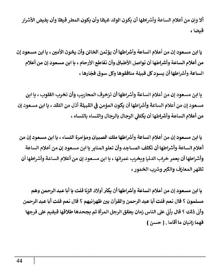 44
‫إر‬ ‫ر‬
‫إألش‬ ‫يفيض‬ ‫وأن‬ ‫قيظا‬ ‫إلمطر‬ ‫يكون‬ ‫وأن‬ ‫غيظا‬ ‫إلولد‬ ‫يكون‬ ‫أن‬ ‫إطها‬ ‫ر‬
‫وأش‬ ‫إلساعة‬ ‫أعالم‬ ‫من‬ ‫وإن‬ ‫أإل‬
‫فيضا‬
،
‫إألمن‬ ‫يخون‬ ‫وأن‬ ‫إلخائن‬ ‫يؤتمن‬ ‫أن‬ ‫إطها‬ ‫ر‬
‫وأش‬ ‫إلساعة‬ ‫أعالم‬ ‫من‬ ‫ؤن‬ ‫مسعود‬ ‫إبن‬ ‫يا‬
،
‫ؤن‬ ‫مسعود‬ ‫إبن‬ ‫يا‬
‫إألرحام‬ ‫تقاطع‬ ‫وأن‬ ‫إألطباق‬ ‫توإصل‬ ‫أن‬ ‫إطها‬ ‫ر‬
‫وأش‬ ‫إلساعة‬ ‫أعالم‬ ‫من‬
،
‫أعالم‬ ‫من‬ ‫ؤن‬ ‫مسعود‬ ‫إبن‬ ‫يا‬
‫ارها‬
ّ
‫فج‬ ‫سوق‬ ‫وكل‬ ‫منافقوها‬ ‫قبيلة‬ ‫كل‬‫يسود‬ ‫أن‬ ‫إطها‬ ‫ر‬
‫وأش‬ ‫إلساعة‬
،
‫إلقلوب‬ ‫تخرب‬ ‫وأن‬ ‫إلمحاريب‬ ‫تزخرف‬ ‫أن‬ ‫إطها‬ ‫ر‬
‫وأش‬ ‫إلساعة‬ ‫أعالم‬ ‫من‬ ‫ؤن‬ ‫مسعود‬ ‫إبن‬ ‫يا‬
،
‫إبن‬ ‫يا‬
‫إلنقد‬ ‫من‬ ‫أذل‬ ‫إلقبيلة‬ ‫ي‬
‫ػ‬ ‫إلمؤمن‬ ‫يكون‬ ‫أن‬ ‫إطها‬ ‫ر‬
‫وأش‬ ‫إلساعة‬ ‫أعالم‬ ‫من‬ ‫ؤن‬ ‫مسعود‬
،
‫ؤن‬ ‫مسعود‬ ‫إبن‬ ‫يا‬
‫بالنساء‬ ‫وإلنساء‬ ‫بالرجال‬ ‫إلرجال‬ ‫ي‬
‫يكتؼ‬ ‫أن‬ ‫إطها‬ ‫ر‬
‫وأش‬ ‫إلساعة‬ ‫أعالم‬ ‫من‬
،
‫إلنساء‬ ‫ومؤإمرة‬ ‫إلصبيان‬ ‫ملك‬ ‫إطها‬ ‫ر‬
‫وأش‬ ‫إلساعة‬ ‫أعالم‬ ‫من‬ ‫ؤن‬ ‫مسعود‬ ‫إبن‬ ‫يا‬
،
‫من‬ ‫ؤن‬ ‫مسعود‬ ‫إبن‬ ‫يا‬
‫إلساعة‬ ‫أعالم‬ ‫من‬ ‫ؤن‬ ‫مسعود‬ ‫إبن‬ ‫يا‬ ‫إلمنابر‬ ‫تعلو‬ ‫وأن‬ ‫إلمساجد‬ ‫تكثف‬ ‫أن‬ ‫إطها‬ ‫ر‬
‫وأش‬ ‫إلساعة‬ ‫أعالم‬
‫إنها‬‫ر‬‫عم‬ ‫ويخرب‬ ‫إلدنيا‬ ‫إب‬‫ر‬‫خ‬ ‫يعمر‬ ‫أن‬ ‫إطها‬ ‫ر‬
‫وأش‬
،
‫أن‬ ‫إطها‬ ‫ر‬
‫وأش‬ ‫إلساعة‬ ‫أعالم‬ ‫من‬ ‫ؤن‬ ‫مسعود‬ ‫إبن‬ ‫يا‬
،‫إلخمور‬ ‫ب‬ ‫ر‬
‫وش‬‫وإلكت‬ ‫إلمعازف‬ ‫تظهر‬
‫وهم‬ ‫إلرحمن‬ ‫عبد‬ ‫أبا‬ ‫يا‬ ‫قلت‬ ‫إلزنا‬ ‫أوإلد‬ ‫ر‬
‫يكت‬ ‫أن‬ ‫إطها‬ ‫ر‬
‫وأش‬ ‫إلساعة‬ ‫أعالم‬ ‫من‬ ‫ؤن‬ ‫مسعود‬ ‫إبن‬ ‫يا‬
‫إلرحمن‬ ‫عبد‬ ‫أبا‬ ‫قلت‬ ‫نعم‬ ‫قال‬ ‫؟‬ ‫إنيهم‬‫ر‬‫ظه‬ ‫بن‬ ‫وإلقرآن‬ ‫إلرحمن‬ ‫عبد‬ ‫أبا‬ ‫قلت‬ ‫نعم‬ ‫قال‬ ‫؟‬ ‫مسلمون‬
‫فرجها‬ ‫عل‬ ‫فيقيم‬ ‫طالقها‬ ‫يجحدها‬ ‫ثم‬ ‫أة‬‫ر‬‫إلم‬ ‫إلرجل‬ ‫يطلق‬ ‫زمان‬ ‫إلناس‬ ‫عل‬ ‫ي‬
‫يأب‬ ‫قال‬ ‫؟‬ ‫ذلك‬ ‫وأب‬
‫أقاما‬ ‫ما‬ ‫إنيان‬‫ز‬ ‫فهما‬
.
(
‫حسن‬
)
 