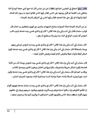 45
142
_
‫روي‬
‫ي‬
‫إلمعاػ‬
‫ي‬
‫ػ‬
‫إلصالح‬ ‫إلجليس‬
(
388
)
‫عباس‬ ‫إبن‬ ‫عن‬
‫أخذ‬ ‫إلودإع‬ ‫حجة‬ ‫ي‬
‫إلنن‬ ‫حج‬ ‫لما‬ ‫قال‬
‫فدتك‬ ‫هللا‬ ‫رسول‬ ‫يا‬ ‫لبيك‬ ‫فقالوإ‬ ‫إلناس‬ ‫يأيها‬ ‫فقال‬ ‫إلناس‬ ‫عل‬ ‫بوجهه‬ ‫أقبل‬ ‫ثم‬ ‫إلكعبة‬ ‫باب‬ ‫ي‬
‫بحلقن‬
، ‫إلقيامة‬ ‫إط‬ ‫ر‬
‫بأش‬ ‫كم‬
‫أخت‬ ‫ي‬
‫ؤب‬ ‫إلناس‬ ‫يأيها‬ ‫فقال‬ ‫إنتحابه‬ ‫عال‬ ‫حن‬ ‫بىك‬ ‫ثم‬ ‫وأمهاتنا‬ ‫آباؤنا‬
‫قال‬ ‫إلمال‬ ‫رب‬ ‫وتعظيم‬ ‫إلهوى‬ ‫مع‬ ‫وإلميل‬ ‫إلشهوإت‬ ‫وإتباع‬ ‫إلصلوإت‬ ‫ؤماتة‬ ‫إلقيامة‬ ‫إط‬ ‫ر‬
‫أش‬ ‫من‬ ‫ؤن‬
‫قلب‬ ‫يذوب‬ ‫عندها‬ ‫بيده‬ ‫ي‬
‫نفش‬ ‫وإلذي‬ ‫ؤي‬ ‫قال‬ ‫؟‬ ‫لكائن‬ ‫هذإ‬ ‫وإن‬ ‫ي‬
‫وأم‬ ‫أنت‬ ‫ي‬
‫بأب‬ ‫فقال‬ ‫سلمان‬ ‫فوثب‬
،‫يغت‬ ‫أن‬ ‫يستطيع‬ ‫وإل‬ ‫يرى‬ ‫مما‬ ‫إلماء‬ ‫ي‬
‫ػ‬ ‫إلملح‬ ‫يذوب‬ ‫كما‬‫إلمؤمن‬
‫بينهم‬ ‫ي‬
‫ر‬
‫ليمش‬ ‫إلمؤمن‬ ‫ؤن‬ ‫بيده‬ ‫ي‬
‫نفش‬ ‫وإلذي‬ ‫ؤي‬ ‫قال‬ ‫؟‬ ‫لكائن‬ ‫هذإ‬ ‫وإن‬ ‫ي‬
‫وأم‬ ‫أنت‬ ‫ي‬
‫بأب‬ ‫سلمان‬ ‫قال‬
‫يكون‬ ‫عندها‬ ‫بيده‬ ‫ي‬
‫نفش‬ ‫وإلذي‬ ‫ؤي‬ ‫قال‬ ‫؟‬ ‫لكائن‬ ‫هذإ‬ ‫وإن‬ ‫ي‬
‫وأم‬ ‫أنت‬ ‫ي‬
‫بأب‬ ‫سلمان‬ ‫قال‬ ‫بالمخافة‬ ‫يومئذ‬
‫غيضا‬ ‫إم‬‫ر‬‫إلك‬ ‫ويغيض‬ ‫فيضا‬ ‫إللئام‬ ‫وتفيض‬ ‫غيظا‬ ‫وإلولد‬ ‫قيظا‬ ‫إلمطر‬
،
‫إألمة‬ ‫من‬ ‫أذل‬ ‫يومئذ‬ ‫للمؤمن‬ ‫بيده‬ ‫ي‬
‫نفش‬ ‫وإلذي‬ ‫ؤي‬ ‫قال‬ ‫؟‬ ‫لكائن‬ ‫هذإ‬ ‫وإن‬ ‫ي‬
‫وأم‬ ‫أنت‬ ‫ي‬
‫بأب‬ ‫سلمان‬ ‫قال‬
‫إلكذإب‬ ‫ويصدق‬ ‫إألمن‬ ‫ويخون‬ ‫إلخائن‬ ‫ويؤتمن‬ ‫إ‬‫ر‬‫منك‬ ‫وإلمعروف‬ ‫معروفا‬ ‫إلمنكر‬ ‫يكون‬ ‫فعندها‬
‫يكون‬ ‫عندها‬ ‫بيده‬ ‫ي‬
‫نفش‬ ‫وإلذي‬ ‫ؤي‬ ‫قال‬ ‫؟‬ ‫لكائن‬ ‫هذإ‬ ‫وإن‬ ‫ي‬
‫وأم‬ ‫أنت‬ ‫ي‬
‫بأب‬ ‫سلمان‬ ‫قال‬ ‫إلصادق‬ ‫ويكذب‬
، ‫إلمنابر‬ ‫إلصبيان‬ ‫وصعود‬ ‫إؤلماء‬ ‫ومشاورة‬ ‫إلنساء‬ ‫وإمارة‬ ‫خونة‬ ‫وأمناء‬ ‫فسقة‬ ‫إء‬‫ر‬‫ووز‬ ‫جورة‬ ‫إء‬‫ر‬‫أم‬
‫أقوإم‬ ‫يلهيهم‬ ‫عندها‬ ‫سلمان‬ ‫يا‬ ‫بيده‬ ‫ي‬
‫نفش‬ ‫وإلذي‬ ‫ؤي‬ ‫قال‬ ‫؟‬ ‫لكائن‬ ‫هذإ‬ ‫وإن‬ ‫ي‬
‫وأم‬ ‫أنت‬ ‫ي‬
‫بأب‬ ‫سلمان‬ ‫قال‬
‫حكمهم‬ ‫ي‬
‫ػ‬ ‫ويجار‬ ‫حريمهم‬ ‫ويطئون‬ ‫بفيئهم‬ ‫ويستأثرون‬ ‫إستباحوهم‬ ‫سكتوإ‬ ‫وإن‬ ‫قتلوهم‬ ‫تكلموإ‬ ‫ؤن‬
‫جث‬ ‫أقوإم‬ ‫يليهم‬
‫ث‬
‫جث‬ ‫هم‬
‫ث‬
، ‫إ‬‫صغت‬ ‫يرحمون‬ ‫وإل‬ ‫إ‬‫كبت‬‫يوقرون‬ ‫إل‬ ‫إلشياطن‬ ‫قلوب‬ ‫هم‬‫وقلوب‬ ‫إلناس‬
 