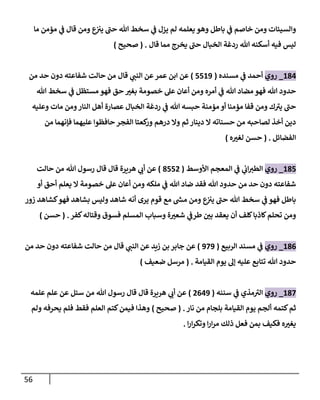 56
‫ما‬ ‫مؤمن‬ ‫ي‬
‫ػ‬ ‫قال‬ ‫ومن‬ ‫ع‬
‫يت‬ ‫حن‬ ‫هللا‬ ‫سخط‬ ‫ي‬
‫ػ‬ ‫يزل‬ ‫لم‬ ‫يعلمه‬ ‫وهو‬ ‫باطل‬ ‫ي‬
‫ػ‬ ‫خاصم‬ ‫ومن‬ ‫وإلسيئات‬
‫قال‬ ‫مما‬ ‫يخرج‬ ‫حن‬ ‫إلخبال‬ ‫ردغة‬ ‫هللا‬ ‫أسكنه‬ ‫فيه‬ ‫ليس‬
.
(
‫صحيح‬
)
184
_
‫روي‬
‫مسنده‬ ‫ي‬
‫ػ‬ ‫أحمد‬
(
5519
)
‫قال‬ ‫ي‬
‫إلنن‬ ‫عن‬‫عمر‬ ‫إبن‬ ‫عن‬
‫من‬ ‫حد‬ ‫دون‬ ‫شفاعته‬ ‫حالت‬ ‫من‬
‫هللا‬ ‫سخط‬ ‫ي‬
‫ػ‬ ‫مستظل‬ ‫فهو‬ ‫حق‬ ‫بغت‬ ‫خصومة‬ ‫عل‬ ‫أعان‬ ‫ومن‬ ‫أمره‬ ‫ي‬
‫ػ‬ ‫هللا‬ ‫مضاد‬ ‫فهو‬ ‫هللا‬ ‫حدود‬
‫وعليه‬ ‫مات‬ ‫ومن‬‫إلنار‬ ‫أهل‬ ‫عصارة‬ ‫إلخبال‬ ‫ردغة‬ ‫ي‬
‫ػ‬ ‫هللا‬ ‫حبسه‬ ‫مؤمنة‬ ‫أو‬ ‫مؤمنا‬ ‫قفا‬ ‫ومن‬ ‫ك‬‫يت‬ ‫حن‬
‫من‬ ‫فإنهما‬ ‫عليهما‬ ‫حافظوإ‬ ‫إلفجر‬ ‫كعتا‬
‫ور‬ ‫درهم‬ ‫وإل‬ ‫ثم‬ ‫دينار‬ ‫إل‬ ‫حسناته‬ ‫من‬ ‫لصاحبه‬ ‫أخذ‬ ‫دين‬
‫إلفضائل‬
.
(
‫ه‬‫لغت‬ ‫حسن‬
)
185
_
‫روي‬
‫إألوسط‬ ‫إلمعجم‬ ‫ي‬
‫ػ‬ ‫ي‬
‫إب‬‫إلطت‬
(
8552
)
‫حالت‬ ‫من‬ ‫هللا‬ ‫رسول‬ ‫قال‬ ‫قال‬ ‫هريرة‬ ‫ي‬
‫أب‬ ‫عن‬
‫أو‬ ‫أحق‬ ‫يعلم‬ ‫إل‬ ‫خصومة‬ ‫عل‬ ‫أعان‬ ‫ومن‬ ‫ملكه‬ ‫ي‬
‫ػ‬ ‫هللا‬ ‫ضاد‬ ‫فقد‬ ‫هللا‬ ‫حدود‬ ‫من‬ ‫حد‬ ‫دون‬ ‫شفاعته‬
‫زور‬ ‫كشاهد‬‫فهو‬ ‫بشاهد‬ ‫وليس‬ ‫شاهد‬ ‫أنه‬ ‫يرى‬ ‫قوم‬ ‫مع‬ ‫ر‬
‫مش‬ ‫ومن‬ ‫ع‬
‫يت‬ ‫حن‬ ‫هللا‬ ‫سخط‬ ‫ي‬
‫ػ‬ ‫فهو‬ ‫باطل‬
‫كفر‬‫وقتاله‬ ‫فسوق‬ ‫إلمسلم‬ ‫وسباب‬ ‫ة‬‫شعت‬ ‫ي‬
‫طرػ‬ ‫بن‬ ‫يعقد‬ ‫أن‬ ‫كلف‬‫كاذبا‬‫تحلم‬ ‫ومن‬
.
(
‫حسن‬
)
186
_
‫روي‬
‫ي‬
‫ػ‬
‫إلربيع‬ ‫مسند‬
(
979
)
‫قال‬ ‫ي‬
‫إلنن‬ ‫عن‬ ‫زيد‬ ‫بن‬ ‫جابر‬ ‫عن‬
‫من‬ ‫حد‬ ‫دون‬ ‫شفاعته‬ ‫حالت‬ ‫من‬
‫إلقيامة‬ ‫يوم‬ ‫ؤل‬ ‫عليه‬ ‫تتابع‬ ‫هللا‬ ‫حدود‬
.
(
‫ضعيف‬ ‫مرسل‬
)
187
_
‫روي‬
‫مذي‬‫إلت‬
‫ي‬
‫ػ‬
‫سننه‬
(
2649
)
‫علمه‬ ‫علم‬ ‫عن‬ ‫سئل‬ ‫من‬ ‫هللا‬ ‫رسول‬ ‫قال‬ ‫قال‬ ‫هريرة‬ ‫ي‬
‫أب‬ ‫عن‬
‫نار‬ ‫من‬ ‫بلجام‬ ‫إلقيامة‬ ‫يوم‬ ‫ألجم‬ ‫كتمه‬‫ثم‬
.
(
‫صحيح‬
)
‫ولم‬ ‫يحرفه‬ ‫فلم‬ ‫فقط‬ ‫إلعلم‬ ‫كتم‬‫فيمن‬ ‫وهذإ‬
‫إ‬‫ر‬‫إ‬‫ر‬‫وتك‬ ‫إ‬‫ر‬‫إ‬‫ر‬‫م‬ ‫ذلك‬ ‫فعل‬ ‫بمن‬ ‫فكيف‬ ‫ه‬‫يغت‬
.
 