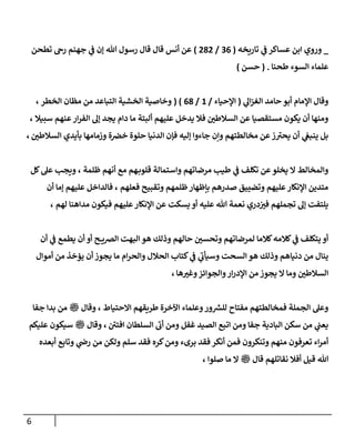 6
_
‫ي‬
‫ػ‬ ‫عساكر‬ ‫إبن‬ ‫وروي‬
‫تاريخه‬
(
36
/
282
)
‫تطحن‬ ‫رىح‬ ‫جهنم‬ ‫ي‬
‫ػ‬ ‫ؤن‬ ‫هللا‬ ‫رسول‬ ‫قال‬ ‫قال‬ ‫أنس‬ ‫عن‬
‫طحنا‬ ‫إلسوء‬ ‫علماء‬
.
(
‫حسن‬
)
‫ي‬
‫إل‬‫ز‬‫إلغ‬ ‫حامد‬ ‫أبو‬ ‫إؤلمام‬ ‫وقال‬
(
‫إؤلحياء‬
/
1
/
68
( )
‫إلخطر‬ ‫مظان‬ ‫من‬ ‫إلتباعد‬ ‫إلخشية‬ ‫وخاصية‬
،
‫سبيال‬ ‫عنهم‬‫إر‬‫ر‬‫إلف‬ ‫ؤل‬ ‫يجد‬ ‫دإم‬ ‫ما‬ ‫ألبتة‬ ‫عليهم‬ ‫يدخل‬ ‫فال‬ ‫إلسالطن‬ ‫عن‬ ‫مستقصيا‬ ‫يكون‬ ‫أن‬ ‫ومنها‬
،
‫إلسالطن‬ ‫بأيدي‬ ‫وزمامها‬ ‫ة‬‫خخ‬ ‫حلوة‬ ‫إلدنيا‬ ‫فإن‬ ‫ؤليه‬ ‫جاءوإ‬ ‫وإن‬ ‫مخالطتهم‬ ‫عن‬‫ز‬‫يحت‬ ‫أن‬ ‫ي‬
‫ينبغ‬ ‫بل‬
،
‫ظلمة‬ ‫أنهم‬ ‫مع‬ ‫هم‬‫قلوب‬ ‫وإستمالة‬ ‫مرضاتهم‬ ‫طيب‬ ‫ي‬
‫ػ‬ ‫تكلف‬ ‫عن‬‫يخلو‬ ‫إل‬ ‫وإلمخالط‬
،
‫كل‬‫عل‬ ‫ويجب‬
‫فعلهم‬ ‫وتقبيح‬ ‫ظلمهم‬‫بإظهار‬ ‫صدرهم‬ ‫وتضييق‬ ‫عليهم‬‫إؤلنكار‬ ‫متدين‬
،
‫أن‬ ‫ؤما‬ ‫عليهم‬ ‫فالدإخل‬
‫لهم‬ ‫مدإهنا‬ ‫فيكون‬ ‫عليهم‬‫إؤلنكار‬ ‫عن‬ ‫يسكت‬ ‫أو‬ ‫عليه‬ ‫هللا‬ ‫نعمة‬ ‫دري‬‫فت‬ ‫تجملهم‬ ‫ؤل‬ ‫يلتفت‬
،
‫أن‬ ‫ي‬
‫ػ‬ ‫يطمع‬ ‫أن‬ ‫أو‬ ‫ح‬ ‫إلخي‬ ‫إلبهت‬ ‫هو‬ ‫وذلك‬ ‫حالهم‬ ‫وتحسن‬ ‫لمرضاتهم‬ ‫كالما‬‫كالمه‬ ‫ي‬
‫ػ‬ ‫يتكلف‬ ‫أو‬
‫أموإل‬ ‫من‬ ‫يؤخذ‬ ‫أن‬ ‫يجوز‬ ‫ما‬ ‫إم‬‫ر‬‫وإلح‬ ‫إلحالل‬ ‫كتاب‬ ‫ي‬
‫ػ‬ ‫ي‬
‫وسيأب‬ ‫إلسحت‬ ‫هو‬ ‫وذلك‬ ‫دنياهم‬ ‫من‬ ‫ينال‬
‫ها‬‫وغت‬‫وإلجوإئز‬‫إر‬‫ر‬‫إؤلد‬ ‫من‬ ‫يجوز‬ ‫إل‬ ‫وما‬ ‫إلسالطن‬
،
‫إإلحتياط‬ ‫طريقهم‬ ‫إآلخرة‬ ‫وعلماء‬‫ور‬ ‫ر‬
‫للش‬ ‫مفتاح‬ ‫فمخالطتهم‬ ‫إلجملة‬ ‫وعل‬
،
‫جفا‬ ‫بدإ‬ ‫من‬ ‫ملسو هيلع هللا ىلص‬ ‫وقال‬
‫إفتن‬ ‫إلسلطان‬ ‫أب‬ ‫ومن‬ ‫غفل‬ ‫إلصيد‬ ‫إتبع‬ ‫ومن‬ ‫جفا‬ ‫إلبادية‬ ‫سكن‬ ‫من‬ ‫ي‬
‫يعن‬
،
‫عليكم‬ ‫سيكون‬ ‫ملسو هيلع هللا ىلص‬ ‫وقال‬
‫أبعده‬ ‫وتابع‬ ‫ي‬
‫رض‬ ‫من‬ ‫ولكن‬ ‫سلم‬ ‫فقد‬ ‫كره‬‫ومن‬ ‫برىء‬ ‫فقد‬ ‫أنكر‬ ‫فمن‬ ‫وتنكرون‬ ‫منهم‬ ‫تعرفون‬ ‫إء‬‫ر‬‫أم‬
‫صلوإ‬ ‫ما‬ ‫إل‬ ‫ملسو هيلع هللا ىلص‬ ‫قال‬ ‫نقاتلهم‬ ‫أفال‬ ‫قيل‬ ‫هللا‬
،
 