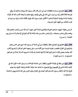 68
242
_
‫روي‬
‫مسنده‬ ‫ي‬
‫ػ‬ ‫إر‬‫إلت‬
(
5394
)
‫يرفع‬ ‫أن‬ ‫بالعلم‬ ‫يوشك‬ ‫هللا‬ ‫رسول‬ ‫قال‬ ‫قال‬ ‫عمر‬ ‫إبن‬ ‫عن‬
‫أناه‬‫ر‬‫ق‬ ‫قد‬ ‫هللا‬ ‫كتاب‬‫وهذإ‬ ‫منا‬ ‫إلعلم‬ ‫يرفع‬ ‫وكيف‬ ‫ي‬
‫وأم‬ ‫ي‬
‫بأب‬ ‫هللا‬ ‫ي‬
‫نن‬ ‫يا‬ ‫لبيد‬ ‫بن‬ ‫زياد‬ ‫فقال‬ ‫ثالثا‬ ‫فرددها‬
‫ؤن‬ ‫لبيد‬ ‫بن‬ ‫زياد‬ ‫يا‬ ‫أمك‬ ‫ثكلتك‬ ‫يقول‬ ‫هللا‬ ‫رسول‬ ‫عليه‬ ‫فأقبل‬ ‫؟‬ ‫أبناءهم‬ ‫أبناؤنا‬ ‫ويقرئه‬ ‫أبناءنا‬ ‫ونقرئه‬
، ‫إلمدينة‬ ‫أهل‬ ‫فقهاء‬ ‫من‬ ‫ك‬
ُّ
‫د‬
ُ
‫ألع‬ ‫كنت‬
‫رفعا‬ ‫بالعلم‬ ‫يذهب‬ ‫ليس‬ ‫هللا‬ ‫ؤن‬ ‫؟‬ ‫عنهم‬ ‫أغن‬ ‫فماذإ‬ ‫وإؤلنجيل‬ ‫إة‬‫ر‬‫إلتو‬ ‫عندهم‬ ‫إليهود‬ ‫هؤإلء‬ ‫ليس‬ ‫أو‬
‫يوم‬ ‫ؤل‬ ‫تسد‬ ‫إل‬ ‫إؤلسالم‬ ‫ي‬
‫ػ‬ ‫ثغرة‬ ‫كان‬‫ؤإل‬ ‫إألمة‬ ‫هذه‬ ‫من‬ ‫عالم‬ ‫يذهب‬ ‫وإل‬ ، ‫بحملته‬ ‫يذهب‬ ‫ولكن‬ ‫يرفعه‬
‫إلقيامة‬
.
(
‫حسن‬
)
243
_
‫روي‬
‫إلجامع‬ ‫ي‬
‫ػ‬ ‫ي‬‫إلطت‬
(
20
/
628
)
‫وهم‬ ‫إلناس‬ ‫عل‬ ‫خرج‬ ‫هللا‬ ‫رسول‬ ‫أن‬ ‫أمامة‬ ‫ي‬
‫أب‬ ‫عن‬
‫كتاب‬‫بوإ‬‫تخ‬ ‫إل‬ ‫قال‬ ‫ثم‬ ‫إلخل‬ ‫وجهه‬ ‫عل‬ ‫صب‬ ‫كأنما‬‫حن‬ ‫شديدإ‬ ‫غضبا‬ ‫فغضب‬ ‫إلقرآن‬ ‫ي‬
‫ػ‬ ‫يتنازعون‬
‫تال‬ ‫ثم‬ ‫إلجدل‬ ‫أوتوإ‬ ‫ؤإل‬ ‫قط‬ ‫قوم‬ ‫ضل‬ ‫ما‬ ‫فإنه‬ ‫ببعض‬ ‫بعضه‬ ‫هللا‬
(
‫قوم‬ ‫هم‬ ‫بل‬ ‫جدإل‬ ‫ؤإل‬ ‫لك‬ ‫بوه‬‫ض‬ ‫ما‬
‫خصمون‬
)
.
(
‫ه‬‫لغت‬ ‫حسن‬
)
244
_
‫روي‬
‫ي‬‫إلكت‬ ‫إؤلبانة‬ ‫ي‬
‫ػ‬ ‫بطة‬ ‫إبن‬
(
382
)
‫ي‬
‫ػ‬ ‫هللا‬ ‫قول‬ ‫ما‬ ‫هللا‬ ‫رسول‬ ‫يا‬ ‫قالت‬ ‫أنها‬ ‫عائشة‬ ‫عن‬
‫كتابه‬
(
‫يعلم‬ ‫وما‬ ‫تأويله‬ ‫وإبتغاء‬ ‫إلفتنة‬ ‫إبتغاء‬ ‫منه‬ ‫تشابه‬ ‫ما‬ ‫فيتبعون‬ ‫غ‬ ‫زي‬ ‫هم‬‫قلوب‬ ‫ي‬
‫ػ‬ ‫إلذين‬ ‫فأما‬
‫هللا‬ ‫ؤإل‬ ‫تأويله‬
)
‫عائشة‬ ‫يا‬ ‫هم‬‫فاحذري‬ ‫هللا‬ ‫عن‬ ‫إلذين‬ ‫وهم‬ ‫إلقرآن‬ ‫ي‬
‫ػ‬ ‫إلجدل‬ ‫أهل‬ ‫هم‬ ‫هللا‬ ‫رسول‬ ‫فقال‬
.
(
‫ضعيف‬
)
 