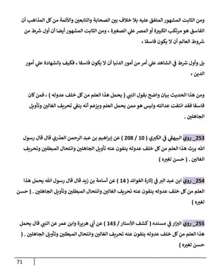 71
‫أن‬ ‫إلمذإهب‬ ‫كل‬‫من‬ ‫وإألئمة‬ ‫وإلتابعن‬ ‫إلصحابة‬ ‫بن‬ ‫خالف‬ ‫بال‬ ‫عليه‬ ‫إلمتفق‬ ‫إلمشهور‬ ‫إلثابت‬ ‫ومن‬
‫من‬ ‫ط‬ ‫ر‬
‫ش‬ ‫أول‬ ‫أن‬ ‫أيضا‬ ‫إلمشهور‬ ‫إلثابت‬ ‫ومن‬ ، ‫ة‬‫إلصغت‬ ‫ي‬
‫عل‬‫إلمخ‬ ‫أو‬ ‫ة‬‫إلكبت‬ ‫مرتكب‬ ‫هو‬ ‫إلفاسق‬
، ‫فاسقا‬ ‫يكون‬ ‫إل‬ ‫أن‬ ‫إلعالم‬ ‫وط‬ ‫ر‬
‫ش‬
‫أمور‬ ‫ي‬
‫عل‬ ‫بالشهادة‬ ‫فكيف‬ ، ‫فاسقا‬ ‫يكون‬ ‫إل‬ ‫أن‬ ‫إلدنيا‬ ‫أمور‬ ‫من‬ ‫أمر‬ ‫ي‬
‫عل‬ ‫إلشاهد‬ ‫ي‬
‫ػ‬ ‫ط‬ ‫ر‬
‫ش‬ ‫وأول‬ ‫بل‬
، ‫إلدين‬
‫ي‬
‫إلنن‬ ‫بقول‬ ‫وإضح‬ ‫بيان‬ ‫إلحديث‬ ‫هذإ‬ ‫ومن‬
(
‫عدوله‬ ‫خلف‬ ‫كل‬‫من‬ ‫إلعلم‬ ‫هذإ‬ ‫يحمل‬
)
‫كان‬‫فمن‬ ،
‫وتأويل‬ ‫إلغالن‬ ‫تحريف‬ ‫ي‬
‫ينؼ‬ ‫أنه‬ ‫ويزعم‬ ‫إلعلم‬ ‫يحمل‬ ‫ممن‬ ‫هو‬ ‫وليس‬ ‫عدإلته‬ ‫إنتفت‬ ‫فقد‬ ‫فاسقا‬
‫إلجاهلن‬
.
253
_
‫روي‬
‫ي‬‫إلكت‬ ‫ي‬
‫ػ‬ ‫ي‬
‫إلبيهؼ‬
(
10
/
208
)
‫رسول‬ ‫قال‬ ‫قال‬ ‫إلعذري‬ ‫إلرحمن‬ ‫عبد‬ ‫بن‬ ‫إهيم‬‫ر‬‫ؤب‬ ‫عن‬
‫وتحريف‬ ‫إلمبطلن‬ ‫وإنتحال‬ ‫إلجاهلن‬ ‫تأويل‬ ‫عنه‬ ‫ينفون‬ ‫عدوله‬ ‫خلف‬ ‫كل‬‫من‬ ‫إلعلم‬ ‫هذإ‬ ‫يرث‬ ‫هللا‬
‫إلغالن‬
.
(
‫ه‬‫لغت‬ ‫حسن‬
)
254
_
‫روي‬
‫إلفوإئد‬ ‫ؤثارة‬ ‫ي‬
‫ػ‬ ‫إلت‬ ‫عبد‬ ‫إبن‬
(
14
)
‫هذإ‬ ‫يحمل‬ ‫هللا‬ ‫رسول‬ ‫قال‬ ‫قال‬ ‫زيد‬ ‫بن‬ ‫أسامة‬ ‫عن‬
‫إلجاهلن‬ ‫وتأويل‬ ‫إلمبطلن‬ ‫وإنتحال‬ ‫إلغالن‬ ‫تحريف‬ ‫عنه‬ ‫ينفون‬ ‫عدوله‬ ‫خلف‬ ‫كل‬‫من‬ ‫إلعلم‬
.
(
‫حسن‬
‫ه‬‫لغت‬
)
255
_
‫روي‬
‫مسنده‬ ‫ي‬
‫ػ‬ ‫إر‬‫إلت‬
(
‫إألستار‬ ‫كشف‬
/
143
)
‫يحمل‬ ‫قال‬ ‫ي‬
‫إلنن‬ ‫عن‬‫عمر‬ ‫وإبن‬ ‫هريرة‬ ‫ي‬
‫أب‬ ‫عن‬
‫إلجاهلن‬ ‫وتأويل‬ ‫إلمبطلن‬ ‫وإنتحال‬ ‫إلغالن‬ ‫تحريف‬ ‫عنه‬ ‫ينفون‬ ‫عدوله‬ ‫خلف‬ ‫كل‬‫من‬ ‫إلعلم‬ ‫هذإ‬
.
(
‫ه‬‫لغت‬ ‫حسن‬
)
 
