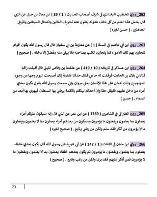 73
262
_
‫روي‬
‫إلحديث‬ ‫أصحاب‬ ‫ف‬ ‫ر‬
‫ش‬ ‫ي‬
‫ػ‬ ‫إلبغدإدي‬ ‫إلخطيب‬
(
1
/
39
)
‫ي‬
‫إلنن‬ ‫عن‬ ‫جبل‬ ‫بن‬ ‫معاذ‬ ‫عن‬
‫قال‬
‫وتأويل‬ ‫إلمبطلن‬ ‫وإنتحال‬ ‫إلغالن‬ ‫تحريف‬ ‫عنه‬ ‫ينفون‬ ‫عدوله‬ ‫خلف‬ ‫كل‬‫من‬ ‫إلعلم‬ ‫هذإ‬ ‫يحمل‬
‫إلجاهلن‬
.
(
‫ه‬‫لغت‬ ‫حسن‬
)
263
_
‫روي‬
‫إلسنة‬ ‫ي‬
‫ػ‬ ‫عاصم‬ ‫ي‬
‫أب‬ ‫إبن‬
(
1
)
‫أقوإم‬ ‫يكون‬ ‫هللا‬ ‫رسول‬ ‫قال‬ ‫قال‬ ‫سفيان‬ ‫ي‬
‫أب‬ ‫بن‬ ‫معاوية‬ ‫عن‬
‫دخله‬ ‫ؤإل‬ ٌ‫ل‬ َ
‫ص‬
ْ
‫ف‬ ِ
‫م‬ ‫منه‬ ‫يبؼ‬ ‫فال‬ ‫بصاحبه‬ ‫إلكلب‬ ‫يتجارى‬ ‫كما‬‫إألهوإء‬ ‫تلك‬ ‫بهم‬ ‫تتجارى‬
.
(
‫صحيح‬
)
264
_
‫روي‬
‫تاريخه‬ ‫ي‬
‫ػ‬ ‫عساكر‬ ‫إبن‬
(
10
/
419
)
‫إكبا‬‫ر‬ ‫أقبلت‬ ‫قال‬ ‫ي‬
‫ر‬
‫إللين‬ ‫وقاص‬ ‫بن‬ ‫علقمة‬ ‫عن‬
‫وجوه‬ ‫من‬ ‫وجها‬ ‫إليوم‬ ‫أصبحت‬ ‫ؤنك‬ ‫علقمة‬ ‫حدثنا‬ ‫فقال‬ ‫ي‬
‫جاءب‬ ‫له‬ ‫فوقفت‬ ‫إلحارث‬ ‫بن‬ ‫بالل‬ ‫ي‬
‫فنادإب‬
‫بعدي‬ ‫يكون‬ ‫يقول‬ ‫هللا‬ ‫رسول‬ ‫سمعت‬ ‫ي‬
‫وإب‬ ‫مروإن‬ ‫ي‬
‫يعن‬ ‫إؤلنسان‬ ‫هذإ‬ ‫عل‬ ‫تدخل‬ ‫وإنك‬ ‫إلمهاجرين‬
‫من‬ ‫أبعد‬ ‫بها‬ ‫فيهوي‬ ‫إلسلطان‬ ‫بها‬ ‫ي‬
‫يرض‬ ‫بالكلمة‬ ‫ليتكلم‬ ‫أحدكم‬ ‫وإن‬ ‫حقا‬ ‫فليقل‬ ‫عليهم‬ ‫دخل‬ ‫من‬ ‫إء‬‫ر‬‫أم‬
‫إلسماء‬
.
(
‫حسن‬
)
265
_
‫روي‬
‫إلشامين‬ ‫ي‬
‫ػ‬ ‫ي‬
‫إب‬‫إلطت‬
(
1769
)
‫قال‬ ‫ي‬
‫إلنن‬ ‫عن‬‫عمر‬ ‫إبن‬ ‫عن‬
‫إء‬‫ر‬‫أم‬ ‫عليكم‬ ‫سيكون‬ ‫ؤنه‬
‫ويفعلون‬ ‫يعلمون‬ ‫إل‬ ‫بما‬ ‫يعملون‬ ‫إء‬‫ر‬‫أم‬ ‫بعدهم‬ ‫من‬ ‫وسيكون‬ ‫يؤمرون‬ ‫ما‬ ‫ويفعلون‬ ‫يعلمون‬ ‫بما‬ ‫يعملون‬
‫وتابع‬ ‫ي‬
‫رض‬ ‫من‬ ‫ولكن‬ ‫سلم‬ ‫فقد‬ ‫أنكر‬ ‫من‬ ‫يؤمرون‬ ‫إل‬ ‫ما‬
.
(
‫ه‬‫لغت‬ ‫صحيح‬
)
266
_
‫روي‬
‫إلثقات‬ ‫ي‬
‫ػ‬ ‫حبان‬ ‫إبن‬
(
1
/
247
)
‫خلفاء‬ ‫بعدي‬ ‫يكون‬ ‫قال‬ ‫هللا‬ ‫رسول‬ ‫عن‬ ‫هريرة‬ ‫ي‬
‫أب‬ ‫عن‬
‫ما‬ ‫ويفعلون‬ ‫يعلمون‬ ‫إل‬ ‫بما‬ ‫يعملون‬ ‫خلفاء‬ ‫بعدهم‬ ‫يكون‬ ‫ثم‬ ‫يؤمرون‬ ‫ما‬ ‫ويفعلون‬ ‫يعلمون‬ ‫بما‬ ‫يعملون‬
‫وتابع‬ ‫رغب‬ ‫من‬ ‫ولكن‬ ‫برئ‬ ‫فقد‬ ‫عليهم‬‫أنكر‬ ‫فمن‬ ‫يؤمرون‬ ‫إل‬
.
(
‫صحيح‬
)
 