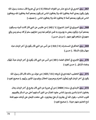 74
267
_
‫روي‬
‫إلمنتقاة‬ ‫إلفوإئد‬ ‫من‬ ‫ر‬
‫عش‬ ‫إلسابع‬ ‫ي‬
‫ػ‬ ‫ي‬
‫إلحرم‬
(
5
)
‫هللا‬ ‫رسول‬ ‫سمعت‬ ‫قال‬ ‫هريرة‬ ‫ي‬
‫أب‬ ‫عن‬
‫ويخافون‬ ‫هللا‬ ‫يخافون‬ ‫أئمة‬ ‫بعدهم‬ ‫يكون‬ ‫ثم‬ ‫إلناس‬ ‫يخافون‬ ‫وإل‬ ‫هللا‬ ‫يخافون‬ ‫أئمة‬ ‫بعدي‬ ‫يكون‬ ‫يقول‬
‫إلناس‬ ‫يخافون‬ ‫وإل‬ ‫هللا‬ ‫يخافون‬ ‫إل‬ ‫أئمة‬ ‫بعدهم‬ ‫يكون‬ ‫ثم‬ ‫إلناس‬
.
(
‫ضعيف‬
)
268
_
‫روي‬
‫إلشيوخ‬ ‫أخبار‬ ‫ي‬
‫ػ‬ ‫إلمروزي‬
(
1
/
142
)
‫قال‬ ‫ي‬
‫إلنن‬ ‫عن‬ ‫طاوس‬ ‫عن‬
‫وسيكون‬ ‫أنبياء‬ ‫كانت‬
‫وقع‬ ‫ومن‬ ‫يسلم‬ ‫كاد‬‫أو‬ ‫سلم‬ ‫لهم‬‫إعت‬ ‫ومن‬ ‫نجا‬ ‫ناوأهم‬ ‫فمن‬ ‫به‬ ‫يؤمرون‬ ‫ما‬ ‫بعض‬ ‫كون‬
‫يت‬ ‫إء‬‫ر‬‫أم‬ ‫بعدهم‬
‫منهم‬ ‫فهو‬ ‫دنياهم‬ ‫ي‬
‫ػ‬ ‫معهم‬
.
(
‫حسن‬ ‫مرسل‬
)
269
_
‫روي‬
‫إلمستدرك‬ ‫ي‬
‫ػ‬ ‫إلحاكم‬
(
4
/
312
)
‫قال‬ ‫ي‬
‫إلنن‬ ‫عن‬ ‫أنس‬ ‫عن‬
‫عباد‬ ‫إلزمان‬ ‫آخر‬ ‫ي‬
‫ػ‬ ‫يكون‬
‫ة‬
َ
‫ق‬ َ
‫س‬
َ
‫ف‬ ‫إء‬‫ر‬‫وق‬ ‫جهال‬
.
(
‫حسن‬
)
270
_
‫روي‬
‫إلعلماء‬ ‫أخالق‬ ‫ي‬
‫ػ‬ ‫إآلجري‬
(
69
)
‫قال‬ ‫ي‬
‫إلنن‬ ‫عن‬ ‫أنس‬ ‫عن‬
‫ال‬
َّ
‫ه‬
ُ
‫ج‬
ٌ
‫عباد‬ ‫إلزمان‬ ‫آخر‬ ‫ي‬
‫ػ‬ ‫يكون‬
‫اق‬ َّ
‫س‬
ُ
‫ف‬ ‫وعلماء‬
.
(
‫ه‬‫لغت‬ ‫حسن‬
)
271
_
‫روي‬
‫تاريخه‬ ‫ي‬
‫ػ‬ ‫إلبغدإدي‬ ‫إلخطيب‬
(
15
/
422
)
‫هللا‬ ‫رسول‬ ‫قال‬ ‫قال‬ ‫مالك‬ ‫بن‬ ‫عوف‬ ‫عن‬
‫أيهم‬‫ر‬‫ب‬ ‫إألمور‬ ‫ويقيسون‬ ‫إلحالل‬ ‫ويحرمون‬ ‫إم‬‫ر‬‫إلح‬ ‫ون‬
ُّ
‫ل‬ ِ
‫ح‬
ُ
‫ي‬ ‫قوم‬ ‫إلزمان‬ ‫آخر‬ ‫ي‬
‫ػ‬ ‫يكون‬
.
(
‫ه‬‫لغت‬ ‫صحيح‬
)
272
_
‫روي‬
‫سننه‬ ‫ي‬
‫ػ‬ ‫مذي‬‫إلت‬
(
2404
)
‫رجال‬ ‫إلزمان‬ ‫آخر‬ ‫ي‬
‫ػ‬ ‫يخرج‬ ‫قال‬ ‫ي‬
‫إلنن‬ ‫عن‬ ‫هريرة‬ ‫ي‬
‫أب‬ ‫عن‬
‫هم‬‫وقلوب‬‫إلسكر‬ ‫من‬ ‫أحل‬ ‫ألسنتهم‬ ‫إللن‬ ‫من‬ ‫إلضأن‬ ‫جلود‬ ‫للناس‬ ‫يلبسون‬ ‫بالدين‬ ‫إلدنيا‬ ‫يختلون‬
‫فتنة‬ ‫منهم‬ ‫أولئك‬ ‫عل‬ ‫ر‬
‫ألبعن‬ ‫حلفت‬ ‫ي‬
‫فن‬ ، ‫ئون‬‫يجت‬ َّ
‫ي‬
‫عل‬ ‫أم‬ ‫ون‬‫يغت‬ ‫ي‬
‫أب‬ ‫هللا‬ ‫يقول‬ ، ‫إلذئاب‬ ‫قلوب‬
‫إنا‬‫حت‬ ‫منهم‬ ‫إلحليم‬ ‫تدع‬
.
(
‫ه‬‫لغت‬ ‫صحيح‬
)
 