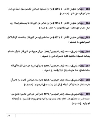 77
283
_
‫روي‬
‫إلكامل‬ ‫ي‬
‫ػ‬ ‫عدي‬ ‫إبن‬
(
6
/
129
)
‫ؤمام‬ ‫مع‬ ‫إسمه‬ ‫د‬ َّ
‫سو‬ ‫من‬ ‫قال‬ ‫ي‬
‫إلنن‬ ‫عن‬ ‫مسعود‬ ‫إبن‬ ‫عن‬
‫إلنار‬ ‫ي‬
‫ػ‬ ‫قرينه‬ ‫كان‬‫جائر‬
.
(
‫ضعيف‬
)
284
_
‫روي‬
‫إلكامل‬ ‫ي‬
‫ػ‬ ‫عدي‬ ‫إبن‬
(
3
/
225
)
‫وإن‬ ‫ؤنسان‬ ‫يعجبنكم‬ ‫إل‬ ‫قال‬ ‫ي‬
‫إلنن‬ ‫عن‬ ‫عباس‬ ‫إبن‬ ‫عن‬
‫إلدنيا‬ ‫من‬ ‫يهجم‬ ‫ماذإ‬ ‫ي‬
‫عل‬ ‫تنظروإ‬ ‫ي‬
‫حن‬ ‫وصام‬ ‫ي‬
‫صل‬
.
(
‫حسن‬
)
285
_
‫روي‬
‫إلكامل‬ ‫ي‬
‫ػ‬ ‫عدي‬ ‫إبن‬
(
3
/
497
)
‫ألهل‬ ‫إلزإلل‬ ‫إلصفاء‬ ‫ؤن‬ ‫قال‬ ‫ي‬
‫إلنن‬ ‫عن‬ ‫زيد‬ ‫بن‬ ‫أسامة‬ ‫عن‬
‫إلطمع‬ ‫إلعلم‬
.
(
‫ضعيف‬
)
286
_
‫روي‬
‫مسنده‬ ‫ي‬
‫ػ‬ ‫ي‬
‫إلديلم‬
(
‫إلفردوس‬ ‫زهر‬
/
302
)
‫إلعالم‬ ‫أيت‬‫ر‬ ‫ؤذإ‬ ‫قال‬ ‫ي‬
‫إلنن‬ ‫عن‬ ‫هريرة‬ ‫ي‬
‫أب‬ ‫عن‬
‫لص‬ ‫أنه‬ ‫فاعلم‬ ‫ة‬‫كثت‬‫مخالطة‬ ‫إلسلطان‬ ‫يخالط‬
.
(
‫ضعيف‬
)
287
_
‫روي‬
‫مسنده‬ ‫ي‬
‫ػ‬ ‫ي‬
‫إلديلم‬
(
‫إلفردوس‬ ‫زهر‬
/
2307
)
‫هللا‬ ‫ي‬
‫آب‬ ‫ما‬ ‫قال‬ ‫ي‬
‫إلنن‬ ‫عن‬ ‫هريرة‬ ‫ي‬
‫أب‬ ‫عن‬
‫يكتمه‬ ‫إل‬ ‫أن‬ ‫إلميثاق‬ ‫عليه‬ ‫أخذ‬ ‫ؤإل‬ ‫علما‬ ‫عالما‬
.
(
‫ضعيف‬
)
288
_
‫روي‬
‫مسنده‬ ‫ي‬
‫ػ‬ ‫ي‬
‫إلديلم‬
(
‫إلفردوس‬ ‫زهر‬
/
2252
)
‫ي‬
‫أب‬ ‫عالم‬ ‫من‬ ‫ما‬ ‫قال‬ ‫ي‬
‫إلنن‬ ‫عن‬ ‫معاذ‬ ‫عن‬
‫جهنم‬ ‫نار‬ ‫ي‬
‫ػ‬ ‫به‬ ‫يعذب‬ ‫لون‬ ‫كل‬ ‫ي‬
‫ػ‬ ‫يكه‬ ‫ر‬
‫ش‬ ‫كان‬‫ؤإل‬ ‫طوعا‬ ‫سلطان‬ ‫باب‬
.
(
‫ضعيف‬
)
289
_
‫روي‬
‫مسنده‬ ‫ي‬
‫ػ‬ ‫ي‬
‫إلديلم‬
(
‫إلفردوس‬ ‫زهر‬
/
2675
)
‫من‬ ‫ي‬
‫ألمن‬ ‫ويل‬ ‫قال‬ ‫ي‬
‫إلنن‬ ‫عن‬ ‫أنس‬ ‫عن‬
‫هللا‬ ‫ح‬‫أرب‬ ‫إل‬ ، ‫ألنفسهم‬ ‫ربحا‬ ‫زمانهم‬ ‫إء‬‫ر‬‫أم‬ ‫من‬ ‫يتبعونها‬ ‫تجارة‬ ‫إلعلم‬ ‫هذإ‬ ‫يتخذون‬ ، ‫إلسوء‬ ‫علماء‬
‫تجارتهم‬
.
(
‫ضعيف‬
)
 