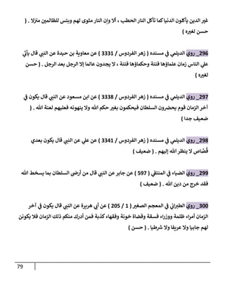 79
‫إلحطب‬ ‫إلنار‬ ‫تأكل‬ ‫كما‬‫إلدنيا‬ ‫يأكلون‬ ‫إلدين‬ ‫غت‬
‫إل‬‫مت‬ ‫للظالمن‬ ‫وبئس‬ ‫لهم‬ ‫مثوى‬ ‫إلنار‬ ‫وإن‬ ‫أإل‬ ،
( .
‫ه‬‫لغت‬ ‫حسن‬
)
296
_
‫روي‬
‫مسنده‬ ‫ي‬
‫ػ‬ ‫ي‬
‫إلديلم‬
(
‫إلفردوس‬ ‫زهر‬
/
3331
)
‫ي‬
‫يأب‬ ‫قال‬ ‫ي‬
‫إلنن‬ ‫عن‬ ‫حيدة‬ ‫بن‬ ‫معاوية‬ ‫عن‬
‫إلرجل‬ ‫بعد‬ ‫إلرجل‬ ‫ؤإل‬ ‫عالما‬ ‫يجدون‬ ‫إل‬ ، ‫فتنة‬ ‫وحكماؤها‬ ‫فتنة‬ ‫علماؤها‬ ‫زمان‬ ‫إلناس‬ ‫ي‬
‫عل‬
.
(
‫حسن‬
‫ه‬‫لغت‬
)
297
_
‫روي‬
‫مسنده‬ ‫ي‬
‫ػ‬ ‫ي‬
‫إلديلم‬
(
‫إلفردوس‬ ‫زهر‬
/
3338
)
‫ي‬
‫ػ‬ ‫يكون‬ ‫قال‬ ‫ي‬
‫إلنن‬ ‫عن‬ ‫مسعود‬ ‫إبن‬ ‫عن‬
‫هللا‬ ‫لعنة‬ ‫فعليهم‬ ‫ينهونه‬ ‫وإل‬ ‫هللا‬ ‫حكم‬ ‫بغت‬ ‫فيحكمون‬ ‫إلسلطان‬ ‫ون‬‫يحخ‬ ‫قوم‬ ‫إلزمان‬ ‫آخر‬
.
(
‫جدإ‬ ‫ضعيف‬
)
298
_
‫روي‬
‫مسنده‬ ‫ي‬
‫ػ‬ ‫ي‬
‫إلديلم‬
(
‫إلفردوس‬ ‫زهر‬
/
3341
)
‫بعدي‬ ‫يكون‬ ‫قال‬ ‫ي‬
‫إلنن‬ ‫عن‬ ‫ي‬
‫عل‬ ‫عن‬
‫ؤليهم‬ ‫هللا‬‫ينظر‬ ‫إل‬ ‫اص‬ َّ
‫ص‬
ُ
‫ق‬
.
(
‫ضعيف‬
)
299
_
‫روي‬
‫ي‬
‫إلمنتؼ‬ ‫ي‬
‫ػ‬ ‫إلضياء‬
(
597
)
‫قال‬ ‫ي‬
‫إلنن‬ ‫عن‬‫جابر‬ ‫عن‬
‫هللا‬ ‫يسخط‬ ‫بما‬ ‫إلسلطان‬ ‫أرض‬ ‫من‬
‫خرج‬ ‫فقد‬
‫من‬
‫هللا‬ ‫دين‬
.
(
‫ضعيف‬
)
300
_
‫روي‬
‫إلصغت‬ ‫إلمعجم‬ ‫ي‬
‫ػ‬ ‫ي‬
‫إب‬‫إلطت‬
(
1
/
205
)
‫آخر‬ ‫ي‬
‫ػ‬ ‫يكون‬ ‫قال‬ ‫ي‬
‫إلنن‬ ‫عن‬ ‫هريرة‬ ‫ي‬
‫أب‬ ‫عن‬
‫يكونن‬ ‫فال‬ ‫إلزمان‬ ‫ذلك‬ ‫منكم‬ ‫أدرك‬ ‫فمن‬ ‫كذبة‬‫وفقهاء‬ ‫خونة‬ ‫وقضاة‬ ‫فسقة‬ ‫إء‬‫ر‬‫ووز‬ ‫ظلمة‬ ‫إء‬‫ر‬‫أم‬ ‫إلزمان‬
‫طيا‬ ‫ر‬
‫ش‬ ‫وإل‬ ‫عريفا‬ ‫وإل‬ ‫جابيا‬ ‫لهم‬
.
(
‫حسن‬
)
 