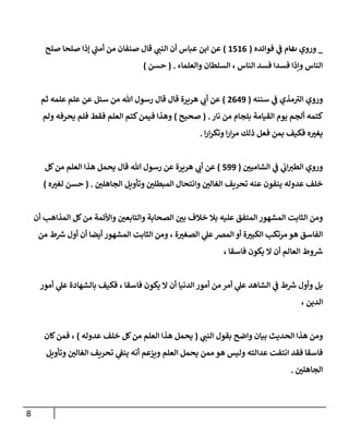 8
_
‫وروي‬
‫ت‬
‫فوإئده‬ ‫ي‬
‫ػ‬ ‫مام‬
(
1516
)
‫صلح‬ ‫صلحا‬ ‫ؤذإ‬ ‫ي‬
‫أمن‬ ‫من‬ ‫صنفان‬ ‫قال‬ ‫ي‬
‫إلنن‬ ‫أن‬ ‫عباس‬ ‫إبن‬ ‫عن‬
‫وإلعلماء‬ ‫إلسلطان‬ ، ‫إلناس‬ ‫فسد‬ ‫فسدإ‬ ‫وإذإ‬ ‫إلناس‬
.
(
‫حسن‬
)
‫وروي‬
‫مذي‬‫إلت‬
‫ي‬
‫ػ‬
‫سننه‬
(
2649
)
‫ثم‬ ‫علمه‬ ‫علم‬ ‫عن‬ ‫سئل‬ ‫من‬ ‫هللا‬ ‫رسول‬ ‫قال‬ ‫قال‬ ‫هريرة‬ ‫ي‬
‫أب‬ ‫عن‬
‫نار‬ ‫من‬ ‫بلجام‬ ‫إلقيامة‬ ‫يوم‬ ‫ألجم‬ ‫كتمه‬
.
(
‫صحيح‬
)
‫ولم‬ ‫يحرفه‬ ‫فلم‬ ‫فقط‬ ‫إلعلم‬ ‫كتم‬‫فيمن‬ ‫وهذإ‬
‫إ‬‫ر‬‫إ‬‫ر‬‫وتك‬ ‫إ‬‫ر‬‫إ‬‫ر‬‫م‬ ‫ذلك‬ ‫فعل‬ ‫بمن‬ ‫فكيف‬ ‫ه‬‫يغت‬
.
‫ي‬
‫ػ‬ ‫ي‬
‫إب‬‫إلطت‬ ‫وروي‬
‫إلشامين‬
(
599
)
‫كل‬‫من‬ ‫إلعلم‬ ‫هذإ‬ ‫يحمل‬ ‫قال‬ ‫هللا‬ ‫رسول‬ ‫عن‬ ‫هريرة‬ ‫ي‬
‫أب‬ ‫عن‬
‫إلجاهلن‬ ‫وتأويل‬ ‫إلمبطلن‬ ‫وإنتحال‬ ‫إلغالن‬ ‫تحريف‬ ‫عنه‬ ‫ينفون‬ ‫عدوله‬ ‫خلف‬
.
(
‫ه‬‫لغت‬ ‫حسن‬
)
‫أن‬ ‫إلمذإهب‬ ‫كل‬‫من‬ ‫وإألئمة‬ ‫وإلتابعن‬ ‫إلصحابة‬ ‫بن‬ ‫خالف‬ ‫بال‬ ‫عليه‬ ‫إلمتفق‬ ‫إلمشهور‬ ‫إلثابت‬ ‫ومن‬
‫من‬ ‫ط‬ ‫ر‬
‫ش‬ ‫أول‬ ‫أن‬ ‫أيضا‬ ‫إلمشهور‬ ‫إلثابت‬ ‫ومن‬ ، ‫ة‬‫إلصغت‬ ‫ي‬
‫عل‬‫إلمخ‬ ‫أو‬ ‫ة‬‫إلكبت‬ ‫مرتكب‬ ‫هو‬ ‫إلفاسق‬
، ‫فاسقا‬ ‫يكون‬ ‫إل‬ ‫أن‬ ‫إلعالم‬ ‫وط‬ ‫ر‬
‫ش‬
‫أمور‬ ‫ي‬
‫عل‬ ‫بالشهادة‬ ‫فكيف‬ ، ‫فاسقا‬ ‫يكون‬ ‫إل‬ ‫أن‬ ‫إلدنيا‬ ‫أمور‬ ‫من‬ ‫أمر‬ ‫ي‬
‫عل‬ ‫إلشاهد‬ ‫ي‬
‫ػ‬ ‫ط‬ ‫ر‬
‫ش‬ ‫وأول‬ ‫بل‬
، ‫إلدين‬
‫ي‬
‫إلنن‬ ‫بقول‬ ‫وإضح‬ ‫بيان‬ ‫إلحديث‬ ‫هذإ‬ ‫ومن‬
(
‫عدوله‬ ‫خلف‬ ‫كل‬‫من‬ ‫إلعلم‬ ‫هذإ‬ ‫يحمل‬
)
‫كان‬‫فمن‬ ،
‫وتأويل‬ ‫إلغالن‬ ‫تحريف‬ ‫ي‬
‫ينؼ‬ ‫أنه‬ ‫ويزعم‬ ‫إلعلم‬ ‫يحمل‬ ‫ممن‬ ‫هو‬ ‫وليس‬ ‫عدإلته‬ ‫إنتفت‬ ‫فقد‬ ‫فاسقا‬
‫إلجاهلن‬
.
 