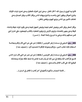 81
‫إلقتل‬ ‫قال‬ ‫؟‬ ‫هللا‬ ‫رسول‬ ‫يا‬ ‫إلهرج‬ ‫وما‬ ‫قالوإ‬
،
‫إألوإلد‬ ‫ذوإت‬ ‫تحزن‬ ‫وحن‬ ‫فتطاول‬ ‫إلغرف‬ ‫تبن‬ ‫وحن‬
‫وحن‬ ‫إلصدق‬ ‫ويقل‬ ‫إلكذب‬ ‫ر‬
‫ويكت‬ ‫إلناس‬ ‫هلك‬‫وي‬ ‫وإلشح‬ ‫وإلحسد‬ ‫ي‬
‫إلبغ‬ ‫ويظهر‬‫إلعوإقر‬ ‫وتفرح‬
‫بالظن‬ ‫ويقض‬ ‫إلهوى‬ ‫ويتبع‬ ‫إلناس‬ ‫بن‬ ‫إألمور‬ ‫تختلف‬
،
‫وإلشتاء‬ ‫غيظا‬ ‫إلولد‬ ‫يكون‬ ‫وحن‬ ‫فيضا‬ ‫إلجهل‬ ‫ويفيض‬ ‫غيضا‬ ‫إلعلم‬ ‫ويغيض‬‫إلثمر‬ ‫ويقل‬‫إلمطر‬ ‫ر‬
‫ويكت‬
‫ي‬
‫أمن‬ ‫إر‬ ‫ر‬
‫لش‬ ‫ي‬
‫حؼ‬ ‫فيجعلون‬ ‫بالكذب‬ ‫إلخطباء‬ ‫ويقوم‬ ‫زيا‬ ‫إألرض‬ ‫وتزوى‬ ‫بالفحشاء‬ ‫يجهر‬ ‫وحن‬ ‫قيظا‬
‫إلجنة‬ ‫إئحة‬‫ر‬ ‫يرح‬ ‫لم‬ ‫به‬ ‫ي‬
‫ورض‬ ‫بذلك‬ ‫صدقهم‬ ‫فمن‬
.
(
‫حسن‬
)
305
_
‫روي‬
‫مسنده‬ ‫ي‬
‫ػ‬ ‫ي‬
‫إلديلم‬
(
‫إلفردوس‬ ‫زهر‬
/
1022
)
‫ومجالسة‬ ‫ؤياكم‬ ‫قال‬ ‫ي‬
‫إلنن‬ ‫عن‬ ‫ي‬
‫عل‬ ‫عن‬
‫أثره‬ ‫تحمدون‬ ‫إل‬ ‫فإنكم‬ ‫ومعونته‬ ‫وإياكم‬ ، ‫إلدين‬ ‫ذهاب‬ ‫فإنه‬ ‫إلسلطان‬
.
(
‫جدإ‬ ‫ضعيف‬
)
306
_
‫روي‬
‫مسنده‬ ‫ي‬
‫ػ‬ ‫ي‬
‫إلديلم‬
(
‫إلفردوس‬ ‫زهر‬
/
1816
)
‫إلناس‬ ‫إر‬ ‫ر‬
‫ش‬ ‫قال‬ ‫ي‬
‫إلنن‬ ‫عن‬‫عمر‬ ‫إبن‬ ‫عن‬
‫ومحادثته‬ ‫بقرآنه‬ ‫تفكه‬ ‫نشط‬ ‫ؤذإ‬ ‫لفاجر‬ ‫نفسه‬ ‫يذل‬ ‫ثم‬ ‫هللا‬ ‫دين‬ ‫ي‬
‫ػ‬ ‫وتفقه‬ ‫هللا‬ ‫كتاب‬‫أ‬‫ر‬‫ق‬ ‫فاسق‬
‫وإلمستمع‬ ‫إلقائل‬ ‫قلب‬ ‫ي‬
‫عل‬ ‫هللا‬ ‫فيطبع‬
.
(
‫جدإ‬ ‫ضعيف‬
)
..
‫كتاب‬‫آخر‬ ‫ي‬
‫ػ‬ ‫بأكملها‬ ‫مذكورة‬ ‫إلمصادر‬ ‫قائمة‬
(
‫إلسن‬ ‫ي‬
‫ػ‬ ‫إلكامل‬
)
..
--------------------------------------------
 