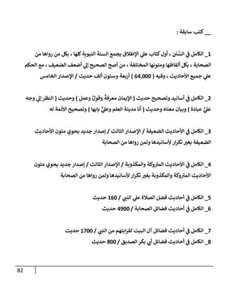 82
__
‫سابقة‬ ‫كتب‬
:
1
_
‫من‬ ‫روإها‬ ‫من‬ ‫بكل‬ ، ‫كلها‬‫إلنبوية‬ ‫إلسنة‬ ‫يجمع‬ ‫إؤلطالق‬ ‫ي‬
‫عل‬ ‫كتاب‬‫أول‬ ، ‫ن‬ ُّ
‫إلس‬ ‫ي‬
‫ػ‬ ‫إلكامل‬
‫إلحكم‬ ‫مع‬ ، ‫إلضعيف‬ ‫أضعف‬ ‫ي‬
‫ؤل‬ ‫إلصحيح‬ ‫أصح‬ ‫من‬ ، ‫إلمختلفة‬ ‫ومتونها‬ ‫ألفاظها‬ ‫بكل‬ ، ‫إلصحابة‬
‫وفيه‬ ، ‫إألحاديث‬ ‫جميع‬ ‫ي‬
‫عل‬
(
64,000
)
‫حديث‬ ‫ألف‬ ‫وستون‬ ‫أربعة‬
/
‫إلخامس‬ ‫إؤلصدإر‬
2
_
‫حديث‬ ‫وتصحيح‬ ‫أسانيد‬ ‫ي‬
‫ػ‬ ‫إلكامل‬
(
‫وعمل‬ ٌ‫وقول‬
ٌ
‫معرفة‬ ‫إؤليمان‬
)
‫وحديث‬
(
‫وجه‬ ‫ي‬
‫ؤل‬ ‫إلنظر‬
‫عبادة‬ ٍّ
‫ي‬
‫عل‬
)
‫وحديث‬ ‫معناه‬ ‫وبيان‬
(
‫بابها‬ ٌّ
‫ي‬
‫وعل‬ ‫إلعلم‬ ‫مدينة‬ ‫أنا‬
)
‫له‬ ‫إألئمة‬ ‫وتصحيح‬
3
_
‫إلضعيفة‬ ‫إألحاديث‬ ‫ي‬
‫ػ‬ ‫إلكامل‬
/
‫إلثالث‬ ‫إؤلصدإر‬
/
‫إألحاديث‬ ‫متون‬ ‫يحوي‬ ‫جديد‬ ‫ؤصدإر‬
‫إلصحابة‬ ‫من‬ ‫روإها‬ ‫ولمن‬ ‫ألسانيدها‬ ‫إر‬‫ر‬‫تك‬ ‫بغت‬ ‫إلضعيفة‬
4
_
‫وإلمكذوبة‬ ‫وكة‬‫إلمت‬ ‫إألحاديث‬ ‫ي‬
‫ػ‬ ‫إلكامل‬
/
‫إلثالث‬ ‫إؤلصدإر‬
/
‫متون‬ ‫يحوي‬ ‫جديد‬ ‫ؤصدإر‬
‫إلصحابة‬ ‫من‬ ‫روإها‬ ‫ولمن‬ ‫ألسانيدها‬ ‫إر‬‫ر‬‫تك‬ ‫بغت‬ ‫وإلمكذوبة‬ ‫وكة‬‫إلمت‬ ‫إألحاديث‬
5
_
‫ي‬
‫إلنن‬ ‫ي‬
‫عل‬ ‫إلصالة‬ ‫فضل‬ ‫أحاديث‬ ‫ي‬
‫ػ‬ ‫إلكامل‬
/
160
‫حديث‬
6
_
‫إلصحابة‬ ‫فضائل‬ ‫أحاديث‬ ‫ي‬
‫ػ‬ ‫إلكامل‬
/
4900
‫حديث‬
7
_
‫ي‬
‫إلنن‬ ‫من‬ ‫إبتهم‬‫ر‬‫لق‬ ‫إلبيت‬ ‫آل‬ ‫فضائل‬ ‫أحاديث‬ ‫ي‬
‫ػ‬ ‫إلكامل‬
/
1700
‫حديث‬
8
_
‫إلصديق‬ ‫بكر‬ ‫ي‬
‫أب‬ ‫فضائل‬ ‫أحاديث‬ ‫ي‬
‫ػ‬ ‫إلكامل‬
/
800
‫حديث‬
 