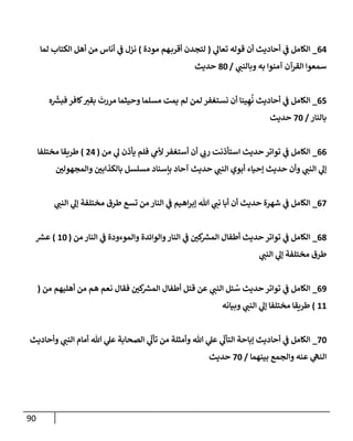90
64
_
‫ي‬
‫تعال‬ ‫قوله‬ ‫أن‬ ‫أحاديث‬ ‫ي‬
‫ػ‬ ‫إلكامل‬
(
‫مودة‬ ‫هم‬‫أقرب‬ ‫لتجدن‬
)
‫لما‬ ‫إلكتاب‬ ‫أهل‬ ‫من‬ ‫أناس‬ ‫ي‬
‫ػ‬ ‫نزل‬
‫ي‬
‫وبالنن‬ ‫به‬ ‫آمنوإ‬ ‫إلقرآن‬ ‫سمعوإ‬
/
80
‫حديث‬
65
_
‫ه‬
ّ‫ر‬
‫فبش‬ ‫كافر‬‫بقت‬
َ
‫مررت‬ ‫وحيثما‬ ‫مسلما‬ ‫يمت‬ ‫لم‬ ‫لمن‬ ‫نستغفر‬ ‫أن‬ ‫ينا‬ ِ‫ه‬
ُ
‫ن‬ ‫أحاديث‬ ‫ي‬
‫ػ‬ ‫إلكامل‬
‫بالنار‬
/
70
‫حديث‬
66
_
‫من‬ ‫ي‬
‫ل‬ ‫يأذن‬ ‫فلم‬ ‫ي‬
‫ألم‬ ‫أستغفر‬ ‫أن‬ ‫ي‬
‫رب‬ ‫إستأذنت‬ ‫حديث‬ ‫توإتر‬ ‫ي‬
‫ػ‬ ‫إلكامل‬
(
24
)
‫مختلفا‬ ‫طريقا‬
‫وإلمجهولن‬ ‫بالكذإبن‬ ‫مسلسل‬ ‫بإسناد‬ ‫آحاد‬ ‫حديث‬ ‫ي‬
‫إلنن‬ ‫أبوي‬ ‫ؤحياء‬ ‫حديث‬ ‫وأن‬ ‫ي‬
‫إلنن‬ ‫ي‬
‫ؤل‬
67
_
‫ي‬
‫إلنن‬ ‫ي‬
‫ؤل‬ ‫مختلفة‬ ‫طرق‬ ‫تسع‬ ‫من‬ ‫إلنار‬ ‫ي‬
‫ػ‬ ‫إهيم‬‫ر‬‫ؤب‬ ‫هللا‬ ‫ي‬
‫نن‬ ‫أبا‬ ‫أن‬ ‫حديث‬ ‫شهرة‬ ‫ي‬
‫ػ‬ ‫إلكامل‬
68
_
‫من‬ ‫إلنار‬ ‫ي‬
‫ػ‬ ‫وإلموءودة‬ ‫وإلوإئدة‬‫إلنار‬ ‫ي‬
‫ػ‬ ‫كن‬ ‫ر‬
‫إلمش‬ ‫أطفال‬ ‫حديث‬ ‫توإتر‬ ‫ي‬
‫ػ‬ ‫إلكامل‬
(
10
)
‫ر‬
‫عش‬
‫ي‬
‫إلنن‬ ‫ي‬
‫ؤل‬ ‫مختلفة‬ ‫طرق‬
69
_
‫من‬ ‫أهليهم‬ ‫من‬ ‫هم‬ ‫نعم‬ ‫فقال‬ ‫كن‬ ‫ر‬
‫إلمش‬ ‫أطفال‬ ‫قتل‬ ‫عن‬ ‫ي‬
‫إلنن‬ ‫ئل‬ ُ
‫س‬ ‫حديث‬ ‫توإتر‬ ‫ي‬
‫ػ‬ ‫إلكامل‬
(
11
)
‫وبيانه‬ ‫ي‬
‫إلنن‬ ‫ي‬
‫ؤل‬ ‫مختلفا‬ ‫طريقا‬
70
_
‫وأحاديث‬ ‫ي‬
‫إلنن‬ ‫أمام‬ ‫هللا‬ ‫ي‬
‫عل‬ ‫إلصحابة‬ ‫ي‬
ّ
‫تأل‬ ‫من‬ ‫وأمثلة‬ ‫هللا‬ ‫ي‬
‫عل‬ ‫ي‬
ّ
‫إلتأل‬ ‫ؤباحة‬ ‫أحاديث‬ ‫ي‬
‫ػ‬ ‫إلكامل‬
‫بينهما‬ ‫وإلجمع‬ ‫عنه‬ ‫ي‬
‫إلنىه‬
/
70
‫حديث‬
 