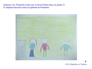 Apareceu o Sr. Presidente e falou com a menina Felícia sobre uns papéis. O Sr. Baptista disse olá e entrou no gabinete do Presidente.   9 - O Sr. Baptista e o Taxista - 