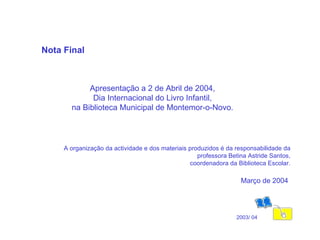 Nota Final Apresentação a 2 de Abril de 2004, Dia Internacional do Livro Infantil, na Biblioteca Municipal de Montemor-o-Novo. 2003/ 04 A organização da actividade e dos materiais produzidos é da responsabilidade da professora Betina Astride Santos, coordenadora da Biblioteca Escolar. Março de 2004   