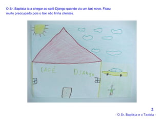 O Sr. Baptista ia a chegar ao café Django quando viu um táxi novo. Ficou muito preocupado pois o táxi não tinha clientes.   3 - O Sr. Baptista e o Taxista - 