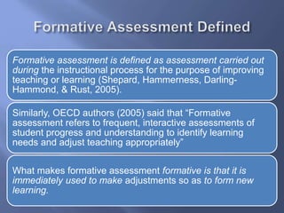 Formative assessment is defined as assessment carried out
during the instructional process for the purpose of improving
teaching or learning (Shepard, Hammerness, Darling-
Hammond, & Rust, 2005).
Similarly, OECD authors (2005) said that “Formative
assessment refers to frequent, interactive assessments of
student progress and understanding to identify learning
needs and adjust teaching appropriately”
What makes formative assessment formative is that it is
immediately used to make adjustments so as to form new
learning.
 