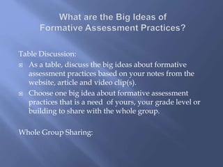 Table Discussion:
 As a table, discuss the big ideas about formative
assessment practices based on your notes from the
website, article and video clip(s).
 Choose one big idea about formative assessment
practices that is a need of yours, your grade level or
building to share with the whole group.
Whole Group Sharing:
 