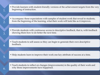 1.
• Provide learners with student-friendly versions of the achievement targets from the very
beginning of instruction.
2.
• Accompany those expectations with samples of student work that reveal to students,
from the beginning of the learning, what their work will look like as it improves.
3.
• Provide students with continuous access to descriptive feedback, that is, with feedback
showing them how to do better the next time.
4.
• Teach students to self assess so they can begin to generate their own descriptive
feedback.
5.
• Help students learn to improve their work one key attribute of success at a time.
6.
• Teach students to reflect on changes (improvements) in the quality of their work and
why those improvements have happened.
 