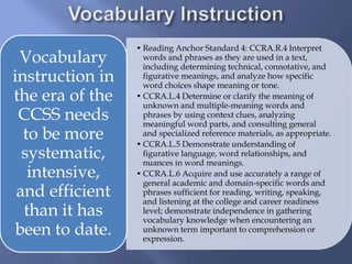 • Reading Anchor Standard 4: CCRA.R.4 Interpret
words and phrases as they are used in a text,
including determining technical, connotative, and
figurative meanings, and analyze how specific
word choices shape meaning or tone.
• CCRA.L.4 Determine or clarify the meaning of
unknown and multiple-meaning words and
phrases by using context clues, analyzing
meaningful word parts, and consulting general
and specialized reference materials, as appropriate.
• CCRA.L.5 Demonstrate understanding of
figurative language, word relationships, and
nuances in word meanings.
• CCRA.L.6 Acquire and use accurately a range of
general academic and domain-specific words and
phrases sufficient for reading, writing, speaking,
and listening at the college and career readiness
level; demonstrate independence in gathering
vocabulary knowledge when encountering an
unknown term important to comprehension or
expression.
Vocabulary
instruction in
the era of the
CCSS needs
to be more
systematic,
intensive,
and efficient
than it has
been to date.
 