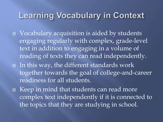  Vocabulary acquisition is aided by students
engaging regularly with complex, grade-level
text in addition to engaging in a volume of
reading of texts they can read independently.
 In this way, the different standards work
together towards the goal of college-and-career
readiness for all students.
 Keep in mind that students can read more
complex text independently if it is connected to
the topics that they are studying in school.
 