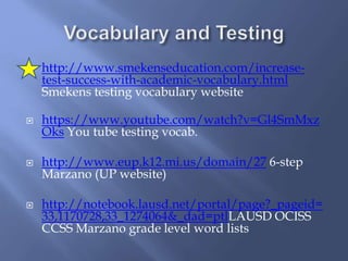  http://www.smekenseducation.com/increase-
test-success-with-academic-vocabulary.html
Smekens testing vocabulary website
 https://www.youtube.com/watch?v=Gl4SmMxz
Oks You tube testing vocab.
 http://www.eup.k12.mi.us/domain/27 6-step
Marzano (UP website)
 http://notebook.lausd.net/portal/page?_pageid=
33,1170728,33_1274064&_dad=ptlLAUSD OCISS
CCSS Marzano grade level word lists
 