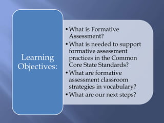 •What is Formative
Assessment?
•What is needed to support
formative assessment
practices in the Common
Core State Standards?
•What are formative
assessment classroom
strategies in vocabulary?
•What are our next steps?
Learning
Objectives:
 