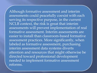Although formative assessment and interim
assessments could peacefully coexist with each
serving its respective purpose, in the current
NCLB context, the risk is great that interim
assessments will prevent implementation of real
formative assessment. Interim assessments are
easier to install than classroom-based formative
assessment practices. More significantly, when
labeled as formative assessment, purchasing
interim assessment data systems diverts
attention and resources that might otherwise be
directed toward professional development
needed to implement formative assessment
reforms.
 