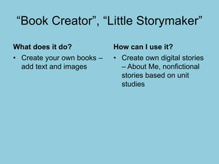 “Book Creator”, “Little Storymaker”
What does it do?
• Create your own books –
add text and images
How can I use it?
• Create own digital stories
– About Me, nonfictional
stories based on unit
studies
 