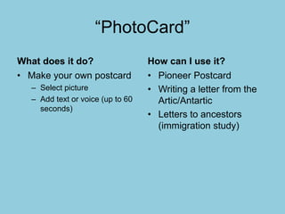 “PhotoCard”
What does it do?
• Make your own postcard
– Select picture
– Add text or voice (up to 60
seconds)
How can I use it?
• Pioneer Postcard
• Writing a letter from the
Artic/Antartic
• Letters to ancestors
(immigration study)
 