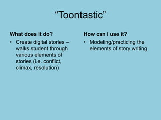 “Toontastic”
What does it do?
• Create digital stories –
walks student through
various elements of
stories (i.e. conflict,
climax, resolution)
How can I use it?
• Modeling/practicing the
elements of story writing
 