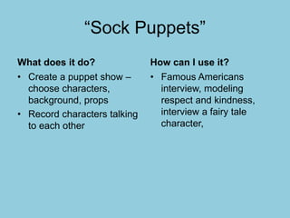 “Sock Puppets”
What does it do?
• Create a puppet show –
choose characters,
background, props
• Record characters talking
to each other
How can I use it?
• Famous Americans
interview, modeling
respect and kindness,
interview a fairy tale
character,
 