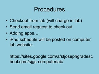 Procedures
• Checkout from lab (will charge in lab)
• Send email request to check out
• Adding apps…
• iPad schedule will be posted on computer
lab website:
https://sites.google.com/a/stjosephgradesc
hool.com/sjgs-computerlab/
 