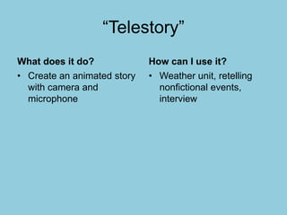 “Telestory”
What does it do?
• Create an animated story
with camera and
microphone
How can I use it?
• Weather unit, retelling
nonfictional events,
interview
 