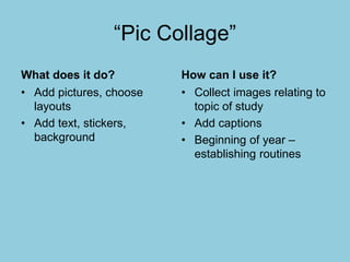 “Pic Collage”
What does it do?
• Add pictures, choose
layouts
• Add text, stickers,
background
How can I use it?
• Collect images relating to
topic of study
• Add captions
• Beginning of year –
establishing routines
 