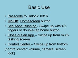 Basic Use
• Passcode to Unlock: 0316
• On/Off, Homescreen button
• See Apps Running - Swipe up with 4/5
fingers or double-tap home button
• Close out an App – Swipe up from multi-
tasking screen
• Control Center – Swipe up from bottom
(control center: volume, camera, screen
lock)
 