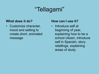“Tellagami”
What does it do?
• Customize character,
mood and setting to
create short, animated
message
How can I use it?
• Introduce self at
beginning of year,
explaining how to be a
school citizen, introduce
self in Spanish, story
retellings, explaining
areas of study
 