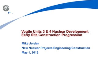 Vogtle Units 3 & 4 Nuclear Development
Early Site Construction Progression
Mike Jordan
New Nuclear Projects-Engineering/Construction
May 1, 2013
 