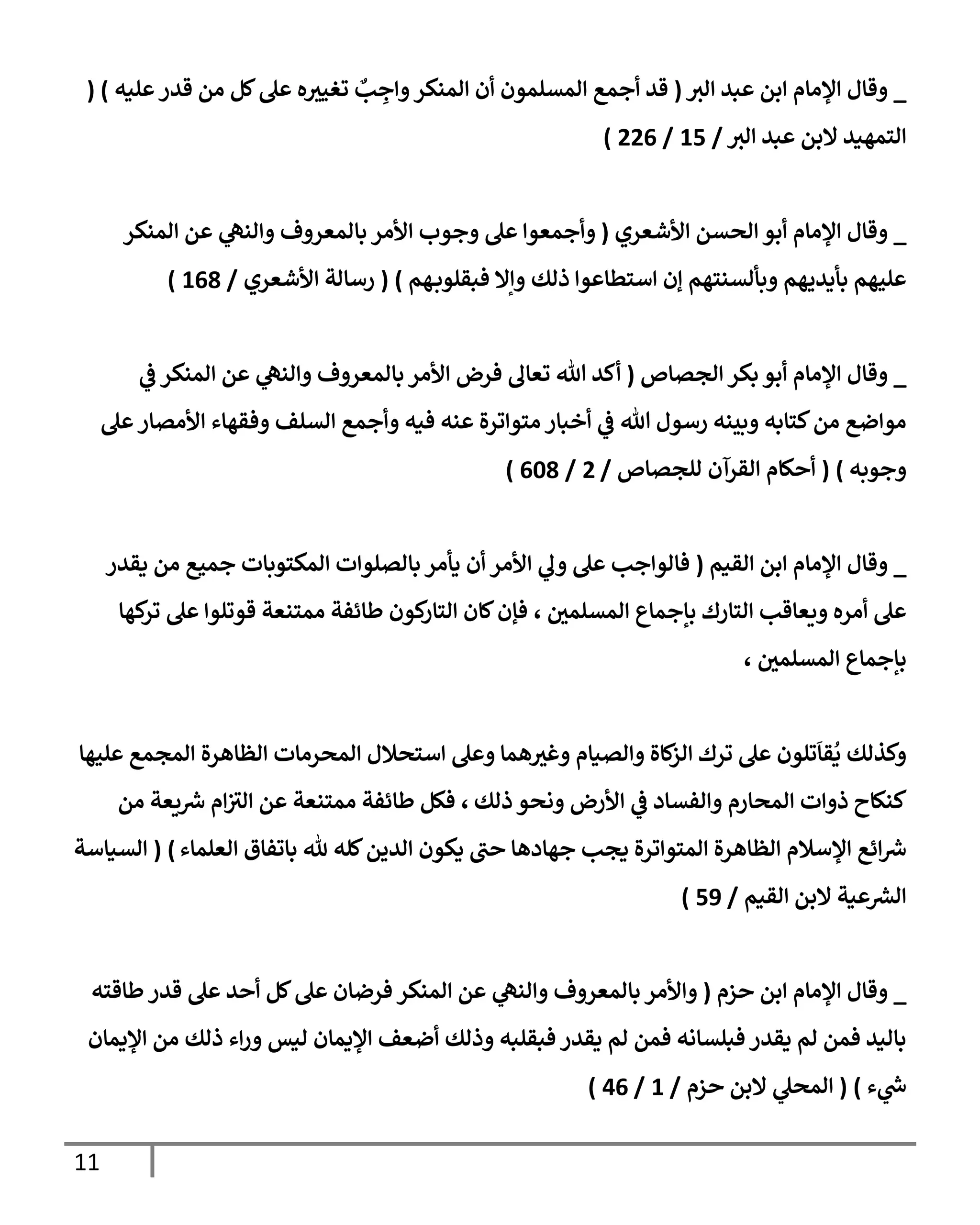 11
_
‫إلي‬ ‫عبد‬ ‫إبن‬ ‫إؤلمإم‬ ‫وقإل‬
(
‫قد‬
‫عليه‬‫قدر‬ ‫من‬ ‫كل‬‫عل‬ ‫ه‬‫تغيي‬ ٌ
‫ب‬ ِ
‫وإج‬‫إلمنكر‬ ‫أن‬ ‫إلمسلمون‬ ‫أجمع‬
( )
‫إلي‬ ‫عبد‬ ‫إلبن‬ ‫إلتمهيد‬
/
15
/
226
)
_
‫إألشعري‬ ‫إلحسن‬ ‫أبو‬ ‫إؤلمإم‬ ‫وقإل‬
(
‫إلمنكر‬ ‫عن‬ ‫ي‬
‫وإلنه‬ ‫بإلمعروف‬ ‫إألمر‬ ‫وجوب‬ ‫عل‬ ‫وأجمعوإ‬
‫ذلك‬ ‫إستطإعوإ‬ ‫ؤن‬ ‫وبألسنتهم‬ ‫بأيديهم‬ ‫عليهم‬
‫هم‬‫فبقلوب‬ ‫وإإل‬
)
(
‫إألشعري‬ ‫رسإلة‬
/
168
)
_
‫إلجصإص‬ ‫بكر‬ ‫أبو‬ ‫إؤلمإم‬ ‫وقإل‬
(
‫ي‬
‫ض‬ ‫إلمنكر‬ ‫عن‬ ‫ي‬
‫وإلنه‬ ‫بإلمعروف‬ ‫إألمر‬ ‫فرض‬ ‫تعإل‬ ‫تل‬ ‫أكد‬
‫عل‬‫إألمصإر‬ ‫وفقهإء‬ ‫إلسلف‬ ‫وأجمع‬ ‫فيه‬ ‫عنه‬ ‫متوإترة‬ ‫أخبإر‬ ‫ي‬
‫ض‬ ‫تل‬ ‫رسول‬ ‫وبينه‬ ‫كتإبه‬‫من‬ ‫موإضع‬
‫وجوبه‬
)
(
‫للجصإص‬ ‫إلقرآن‬ ‫أحكإم‬
/
2
/
608
)
_
‫إلقيم‬ ‫إبن‬ ‫إؤلمإم‬ ‫وقإل‬
(
‫يقدر‬ ‫من‬ ‫جميع‬ ‫إلمكتوبإت‬ ‫بإلصلوإت‬ ‫يأمر‬ ‫أن‬ ‫إألمر‬ ‫ي‬
‫ول‬ ‫عل‬ ‫فإلوإجب‬
‫إلمسلمي‬ ‫بإجمإع‬ ‫إلتإرك‬ ‫ويعإقب‬ ‫أمره‬ ‫عل‬
،
‫كهإ‬
‫تر‬ ‫عل‬ ‫قوتلوإ‬ ‫ممتنعة‬ ‫طإئفة‬ ‫كون‬
‫إلتإر‬ ‫كإن‬‫فؤن‬
‫إلمسلمي‬ ‫بإجمإع‬
،
‫إستحةلل‬ ‫وعل‬ ‫همإ‬‫وغي‬ ‫وإلصيإم‬ ‫كإة‬
‫إلز‬ ‫ترك‬ ‫عل‬ ‫تلون‬
َ
‫قإ‬
ُ
‫ي‬ ‫وكذلك‬
‫عليهإ‬ ‫إلمجمع‬ ‫إلظإهرة‬ ‫إلمحرمإت‬
‫ذلك‬ ‫ونحو‬ ‫إألرض‬ ‫ي‬
‫ض‬ ‫وإلفسإد‬ ‫إلمحإرم‬ ‫ذوإت‬ ‫كنكإح‬
،
‫من‬ ‫يعة‬‫ش‬ ‫إم‬‫إلي‬ ‫عن‬ ‫ممتنعة‬ ‫طإئفة‬ ‫فكل‬
‫إلعلمإء‬ ‫بإتفإق‬ ‫ثل‬ ‫كله‬‫إلدين‬ ‫يكون‬ ‫حب‬ ‫جهإدهإ‬ ‫يجب‬ ‫إلمتوإترة‬ ‫إلظإهرة‬ ‫إؤلسةلم‬ ‫إئع‬‫ش‬
)
(
‫إلسيإسة‬
‫إلقيم‬ ‫إلبن‬ ‫عية‬‫إلرس‬
/
59
)
_
‫حزم‬ ‫إبن‬ ‫إؤلمإم‬ ‫وقإل‬
(
‫طإقته‬‫قدر‬ ‫عل‬ ‫أحد‬ ‫كل‬‫عل‬ ‫فرضإن‬ ‫إلمنكر‬ ‫عن‬ ‫ي‬
‫وإلنه‬ ‫بإلمعروف‬ ‫وإألمر‬
‫إؤليمإن‬ ‫من‬ ‫ذلك‬ ‫إء‬‫ر‬‫و‬ ‫ليس‬ ‫إؤليمإن‬ ‫أضعف‬ ‫وذلك‬ ‫فبقلبه‬ ‫يقدر‬ ‫لم‬ ‫فمن‬ ‫فبلسإنه‬ ‫يقدر‬ ‫لم‬ ‫فمن‬ ‫بإليد‬
‫ء‬ ‫ي‬
‫خ‬
)
(
‫حزم‬ ‫إلبن‬ ‫ي‬
‫إلمحل‬
/
1
/
46
)
 