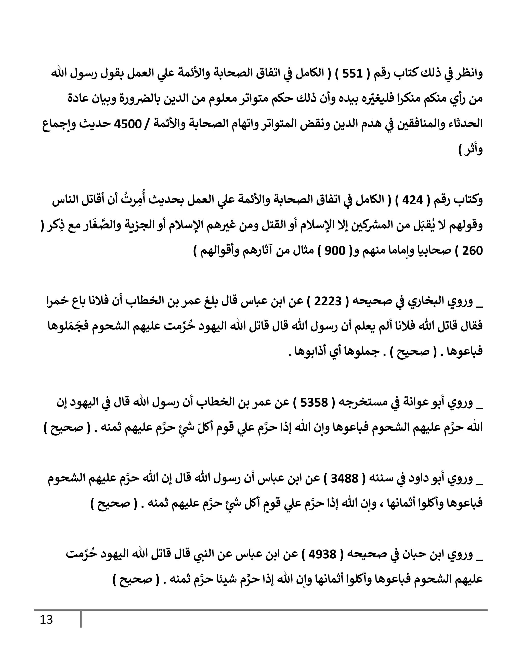 13
‫ذلك‬ ‫ي‬
‫ض‬ ‫وإنظر‬
‫رقم‬ ‫كتإب‬
(
551
)
(
‫تل‬ ‫رسول‬ ‫بقول‬ ‫إلعمل‬ ‫ي‬
‫عل‬ ‫وإألئمة‬ ‫إلصحإبة‬ ‫إتفإق‬ ‫ي‬
‫ض‬ ‫إلكإمل‬
‫عإدة‬ ‫وبيإن‬ ‫ورة‬‫بإلض‬ ‫إلدين‬ ‫من‬ ‫معلوم‬ ‫متوإتر‬ ‫حكم‬ ‫ذلك‬ ‫وأن‬ ‫بيده‬ ‫ه‬ ّ
‫فليغي‬ ‫إ‬‫ر‬‫منك‬ ‫منكم‬ ‫أي‬‫ر‬ ‫من‬
‫وإألئمة‬ ‫إلصحإبة‬ ‫وإتهإم‬‫إلمتوإتر‬ ‫ونقض‬ ‫إلدين‬ ‫هدم‬ ‫ي‬
‫ض‬ ‫وإلمنإفقي‬ ‫إلحدثإء‬
/
4500
‫وإجمإع‬ ‫حديث‬
‫وأثر‬
)
‫رقم‬ ‫وكتإب‬
(
424
)
(
‫إلنإس‬ ‫أقإتل‬ ‫أن‬
ُ
‫رت‬ ِ
‫م‬
ُ
‫أ‬ ‫بحديث‬ ‫إلعمل‬ ‫ي‬
‫عل‬ ‫وإألئمة‬ ‫إلصحإبة‬ ‫إتفإق‬ ‫ي‬
‫ض‬ ‫إلكإمل‬
‫كر‬ِ
‫ذ‬ ‫مع‬ ‫إر‬
َ
‫غ‬ َّ
‫وإلص‬ ‫إلجزية‬ ‫أو‬ ‫إؤلسةلم‬ ‫هم‬‫غي‬ ‫ومن‬ ‫إلقتل‬ ‫أو‬ ‫إؤلسةلم‬ ‫ؤإل‬ ‫كي‬
‫إلمرس‬ ‫من‬ ‫ل‬َ‫قب‬
ُ
‫ي‬ ‫إل‬ ‫وقولهم‬
(
260
)
‫و‬ ‫منهم‬ ‫وإمإمإ‬ ‫صحإبيإ‬
(
900
)
‫وأقوإلهم‬ ‫آثإرهم‬ ‫من‬ ‫مثإل‬
)
_
‫صحيحه‬ ‫ي‬
‫ض‬ ‫إلبخإري‬ ‫وروي‬
(
2223
)
‫إ‬‫ر‬‫خم‬ ‫بإع‬ ‫فةلنإ‬ ‫أن‬ ‫إلخطإب‬ ‫بن‬ ‫عمر‬ ‫بلغ‬ ‫قإل‬ ‫عبإس‬ ‫إبن‬ ‫عن‬
‫لوهإ‬ َ‫م‬
َ
‫فج‬ ‫إلشحوم‬ ‫عليهم‬ ‫مت‬ ِّ
‫ر‬
ُ
‫ح‬ ‫إليهود‬ ‫تل‬ ‫قإتل‬ ‫قإل‬ ‫تل‬ ‫رسول‬ ‫أن‬ ‫يعلم‬ ‫ألم‬ ‫فةلنإ‬ ‫تل‬ ‫قإتل‬ ‫فقإل‬
‫فبإعوهإ‬
.
(
‫صحيح‬
)
.
‫أذإبوهإ‬ ‫أي‬ ‫جملوهإ‬
.
_
‫مستخرجه‬ ‫ي‬
‫ض‬ ‫عوإنة‬‫أبو‬ ‫وروي‬
(
5358
)
‫ؤن‬ ‫إليهود‬ ‫ي‬
‫ض‬ ‫قإل‬ ‫تل‬ ‫رسول‬ ‫أن‬ ‫إلخطإب‬ ‫بن‬ ‫عمر‬ ‫عن‬
‫ثمنه‬ ‫عليهم‬ ‫م‬ َّ
‫حر‬ ٍ
‫ئ‬‫خ‬ َ‫أكل‬ ‫قوم‬ ‫ي‬
‫عل‬ ‫م‬ َّ
‫حر‬ ‫ؤذإ‬ ‫تل‬ ‫وإن‬ ‫فبإعوهإ‬ ‫إلشحوم‬ ‫عليهم‬ ‫م‬ َّ
‫حر‬ ‫تل‬
.
(
‫صحيح‬
)
_
‫سننه‬ ‫ي‬
‫ض‬ ‫دإود‬ ‫أبو‬ ‫وروي‬
(
3488
)
‫إلشحوم‬ ‫عليهم‬ ‫م‬ َّ
‫حر‬ ‫تل‬ ‫ؤن‬ ‫قإل‬ ‫تل‬ ‫رسول‬ ‫أن‬ ‫عبإس‬ ‫إبن‬ ‫عن‬
‫ثمنه‬ ‫عليهم‬ ‫م‬ َّ
‫حر‬ ٍ
‫ئ‬‫خ‬ ‫أكل‬ ٍ
‫قوم‬ ‫ي‬
‫عل‬ ‫م‬ َّ
‫حر‬ ‫ؤذإ‬ ‫تل‬ ‫وإن‬ ، ‫أثمإنهإ‬ ‫وأكلوإ‬ ‫فبإعوهإ‬
.
(
‫صحيح‬
)
_
‫صحيحه‬ ‫ي‬
‫ض‬ ‫حبإن‬ ‫إبن‬ ‫وروي‬
(
4938
)
‫مت‬ ِّ
‫ر‬
ُ
‫ح‬ ‫إليهود‬ ‫تل‬ ‫قإتل‬ ‫قإل‬ ‫ي‬
‫إلنب‬ ‫عن‬ ‫عبإس‬ ‫إبن‬ ‫عن‬
‫ثمنه‬ ‫م‬ َّ
‫حر‬ ‫شيئإ‬ ‫م‬ َّ
‫حر‬ ‫ؤذإ‬ ‫تل‬ ‫وإن‬ ‫أثمإنهإ‬ ‫وأكلوإ‬ ‫فبإعوهإ‬ ‫إلشحوم‬ ‫عليهم‬
.
(
‫صحيح‬
)
 