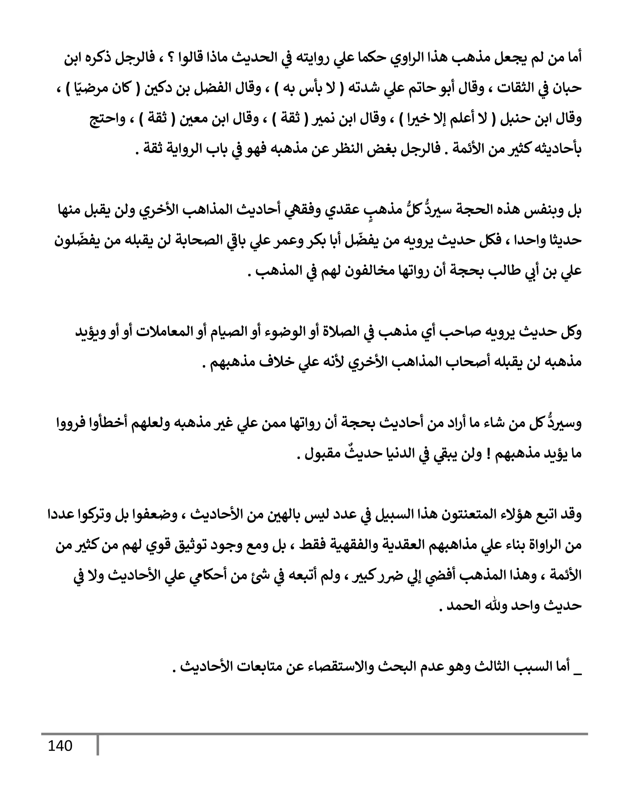 140
‫؟‬ ‫قإلوإ‬ ‫مإذإ‬ ‫إلحديث‬ ‫ي‬
‫ض‬ ‫روإيته‬ ‫ي‬
‫عل‬ ‫حكمإ‬ ‫إوي‬‫ر‬‫إل‬ ‫هذإ‬ ‫مذهب‬ ‫يجعل‬ ‫لم‬ ‫من‬ ‫أمإ‬
‫فإلرجل‬ ،
‫إبن‬ ‫ذكره‬
‫شدته‬ ‫ي‬
‫عل‬ ‫حإتم‬ ‫أبو‬ ‫وقإل‬ ، ‫إلثقإت‬ ‫ي‬
‫ض‬ ‫حبإن‬
(
‫به‬ ‫بأس‬ ‫إل‬
)
‫دكي‬ ‫بن‬ ‫إلفضل‬ ‫وقإل‬ ،
(
‫إ‬ّ‫مرضي‬ ‫كإن‬
)
،
‫حنبل‬ ‫إبن‬ ‫وقإل‬
(
‫إ‬‫خي‬ ‫ؤإل‬ ‫أعلم‬ ‫إل‬
)
‫نمي‬ ‫إبن‬ ‫وقإل‬ ،
(
‫ثقة‬
)
‫معي‬ ‫إبن‬ ‫وقإل‬ ،
(
‫ثقة‬
)
،
‫وإحتج‬
‫إألئمة‬ ‫من‬ ‫كثي‬‫بأحإديثه‬
.
‫ي‬
‫ض‬ ‫فهو‬ ‫مذهبه‬ ‫عن‬‫إلنظر‬ ‫بغض‬ ‫فإلرجل‬
‫إلروإية‬ ‫بإب‬
‫ثقة‬
.
‫منهإ‬ ‫يقبل‬ ‫ولن‬ ‫إألخري‬ ‫إلمذإهب‬ ‫أحإديث‬ ‫ي‬
‫وفقه‬ ‫عقدي‬ ٍ
‫مذهب‬ ُّ‫كل‬
ُّ
‫د‬‫سي‬ ‫إلحجة‬ ‫هذه‬ ‫وبنفس‬ ‫بل‬
‫لون‬
ّ
‫يفض‬ ‫من‬ ‫يقبله‬ ‫لن‬ ‫إلصحإبة‬ ‫ي‬
‫بإض‬ ‫ي‬
‫عل‬‫وعمر‬‫بكر‬ ‫أبإ‬ ‫ل‬
ّ
‫يفض‬ ‫من‬ ‫يرويه‬ ‫حديث‬ ‫فكل‬ ، ‫وإحدإ‬ ‫حديثإ‬
‫إلمذهب‬ ‫ي‬
‫ض‬ ‫لهم‬ ‫مخإلفون‬ ‫روإتهإ‬ ‫أن‬ ‫بحجة‬ ‫طإلب‬ ‫ي‬
‫أب‬ ‫بن‬ ‫ي‬
‫عل‬
.
‫ويؤيد‬‫أو‬ ‫أو‬ ‫إلمعإمةلت‬ ‫أو‬ ‫إلصيإم‬ ‫أو‬ ‫إلوضوء‬ ‫أو‬ ‫إلصةلة‬ ‫ي‬
‫ض‬ ‫مذهب‬ ‫أي‬ ‫صإحب‬ ‫يرويه‬ ‫حديث‬ ‫وكل‬
‫مذهبهم‬ ‫خةلف‬ ‫ي‬
‫عل‬ ‫ألنه‬ ‫إألخري‬ ‫إلمذإهب‬ ‫أصحإب‬ ‫يقبله‬ ‫لن‬ ‫مذهبه‬
.
‫فرووإ‬ ‫أخطأوإ‬ ‫ولعلهم‬ ‫مذهبه‬ ‫غي‬ ‫ي‬
‫عل‬ ‫ممن‬ ‫روإتهإ‬ ‫أن‬ ‫بحجة‬ ‫أحإديث‬ ‫من‬ ‫إد‬‫ر‬‫أ‬ ‫مإ‬ ‫شإء‬ ‫من‬ ‫كل‬
ُّ
‫د‬‫وسي‬
‫مذهبهم‬ ‫يؤيد‬ ‫مإ‬
!
‫مقبول‬
ٌ
‫حديث‬ ‫إلدنيإ‬ ‫ي‬
‫ض‬ ‫ي‬
‫يبط‬ ‫ولن‬
.
‫عددإ‬ ‫كوإ‬
‫وتر‬ ‫بل‬ ‫وضعفوإ‬ ، ‫إألحإديث‬ ‫من‬ ‫بإلهي‬ ‫ليس‬ ‫عدد‬ ‫ي‬
‫ض‬ ‫إلسبيل‬ ‫هذإ‬ ‫إلمتعنتون‬ ‫هؤإلء‬ ‫إتبع‬ ‫وقد‬
‫من‬ ‫كثي‬‫من‬ ‫لهم‬ ‫قوي‬ ‫توثيق‬ ‫وجود‬ ‫ومع‬ ‫بل‬ ، ‫فقط‬ ‫وإلفقهية‬ ‫إلعقدية‬ ‫مذإهبهم‬ ‫ي‬
‫عل‬ ‫بنإء‬ ‫إوإة‬‫ر‬‫إل‬ ‫من‬
‫ي‬
‫ض‬ ‫وإل‬ ‫إألحإديث‬ ‫ي‬
‫عل‬ ‫ي‬
‫أحكإم‬ ‫من‬ ‫ئ‬‫خ‬ ‫ي‬
‫ض‬ ‫أتبعه‬ ‫ولم‬ ، ‫كبي‬‫ر‬‫ِص‬ ‫ي‬
‫ؤل‬ ‫ي‬
‫أفر‬ ‫إلمذهب‬ ‫وهذإ‬ ، ‫إألئمة‬
‫إلحمد‬ ‫وثل‬ ‫وإحد‬ ‫حديث‬
.
_
‫إألحإديث‬ ‫متإبعإت‬ ‫عن‬ ‫وإإلستقصإء‬ ‫إلبحث‬ ‫عدم‬‫وهو‬ ‫إلثإلث‬ ‫إلسبب‬ ‫أمإ‬
.
 